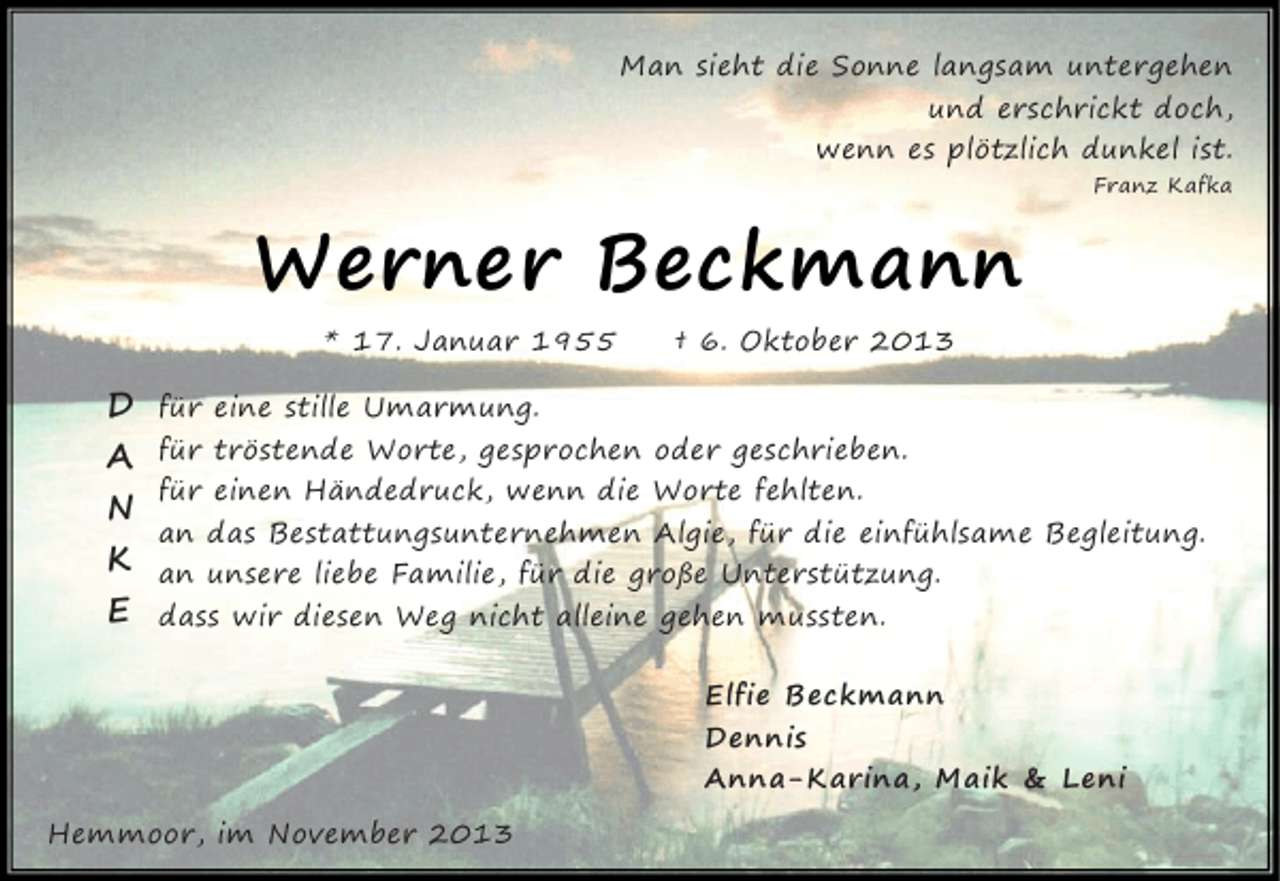 <p>Man sieht die Sonne langsam untergehen<br />und erschrickt doch,<br />wenn es plötzlich dunkel ist.<br />Franz Kafka</p><p>Werner Beckmann<br />* 17. Januar 1955</p><p>D<br />A<br />N<br />K<br />E</p><p>† 6. Oktober 2013</p><p>für eine stille Umarmung.<br />für tröstende Worte, gesprochen oder geschrieben.<br />für einen Händedruck, wenn die Worte fehlten.<br />an das Bestattungsunternehmen Algie, für die einfühlsame Begleitung.<br />an unsere liebe Familie, für die große Unterstützung.<br />dass wir diesen Weg nicht alleine gehen mussten.<br />Elfie Beckmann<br />Dennis<br />Anna-Karina, Maik &amp; Leni</p><p>Hemmoor, im November 2013</p>