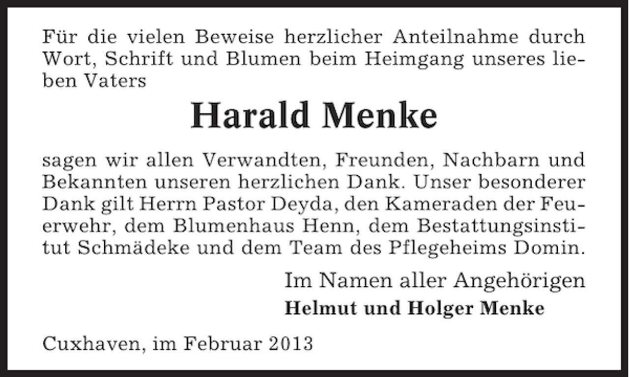 <p>Für die vielen Beweise herzlicher Anteilnahme durch<br />Wort, Schrift und Blumen beim Heimgang unseres lieben Vaters</p><p>Harald Menke<br />sagen wir allen Verwandten, Freunden, Nachbarn und<br />Bekannten unseren herzlichen Dank. Unser besonderer<br />Dank gilt Herrn Pastor Deyda, den Kameraden der Feuerwehr, dem Blumenhaus Henn, dem Bestattungsinstitut Schmädeke und dem Team des Pflegeheims Domin.</p><p>Im Namen aller Angehörigen<br />Helmut und Holger Menke<br />Cuxhaven, im Februar 2013</p>