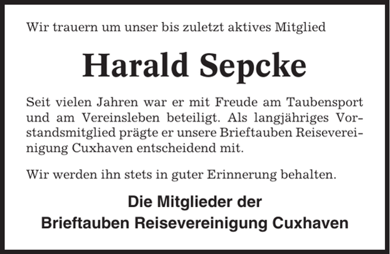 <p>Wir trauern um unser bis zuletzt aktives Mitglied</p><p>Harald Sepcke<br />Seit vielen Jahren war er mit Freude am Taubensport<br />und am Vereinsleben beteiligt. Als langjähriges Vorstandsmitglied prägte er unsere Brieftauben Reisevereinigung Cuxhaven entscheidend mit.<br />Wir werden ihn stets in guter Erinnerung behalten.</p><p>Die Mitglieder der<br />Brieftauben Reisevereinigung Cuxhaven</p>