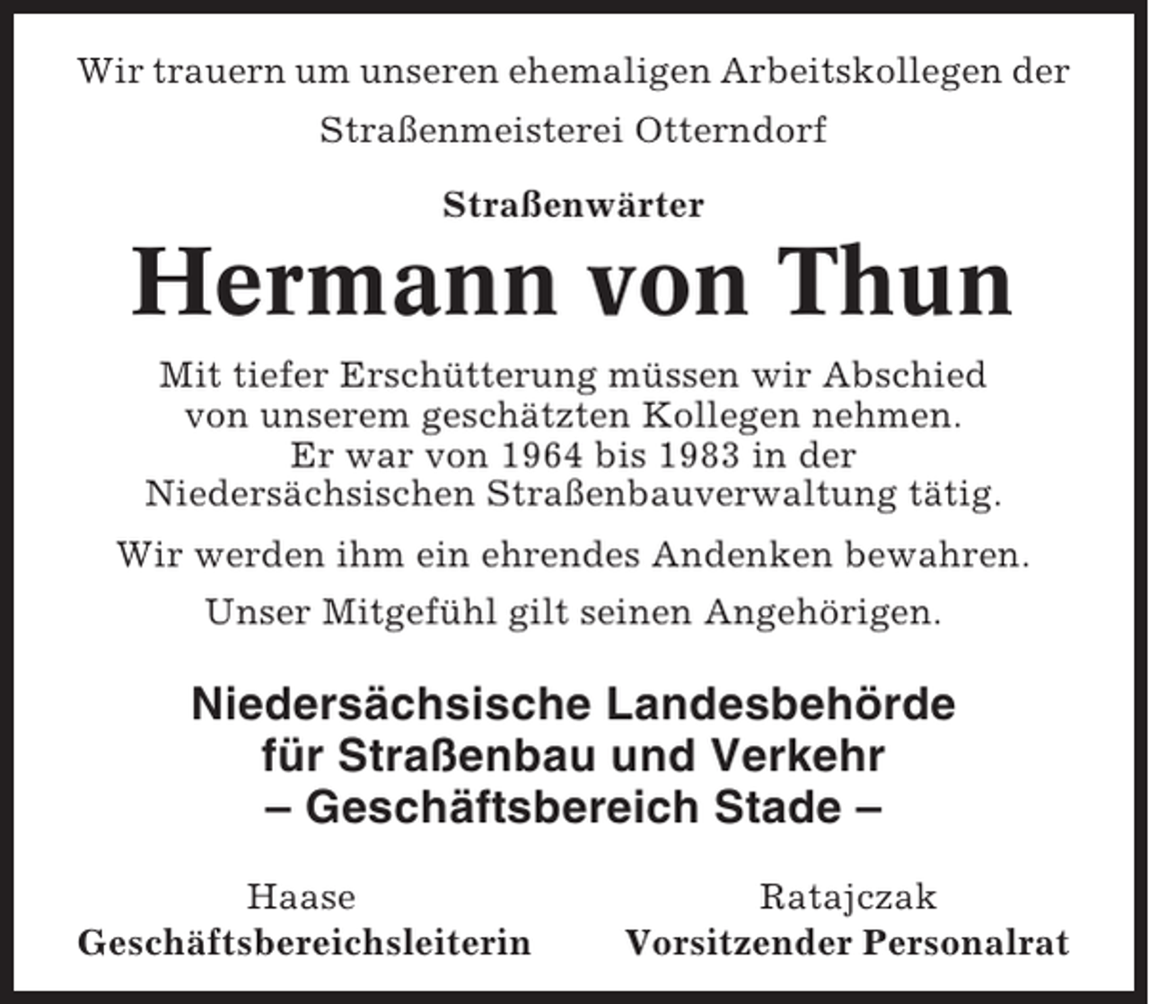 <p>Wir trauern um unseren ehemaligen Arbeitskollegen der<br />Straßenmeisterei Otterndorf<br />Straßenwärter</p><p>Hermann von Thun<br />Mit tiefer Erschütterung müssen wir Abschied<br />von unserem geschätzten Kollegen nehmen.<br />Er war von 1964 bis 1983 in der<br />Niedersächsischen Straßenbauverwaltung tätig.<br />Wir werden ihm ein ehrendes Andenken bewahren.<br />Unser Mitgefühl gilt seinen Angehörigen.</p><p>Niedersächsische Landesbehörde<br />für Straßenbau und Verkehr<br />– Geschäftsbereich Stade –<br />Haase<br />Geschäftsbereichsleiterin</p><p>Ratajczak<br />Vorsitzender Personalrat</p>