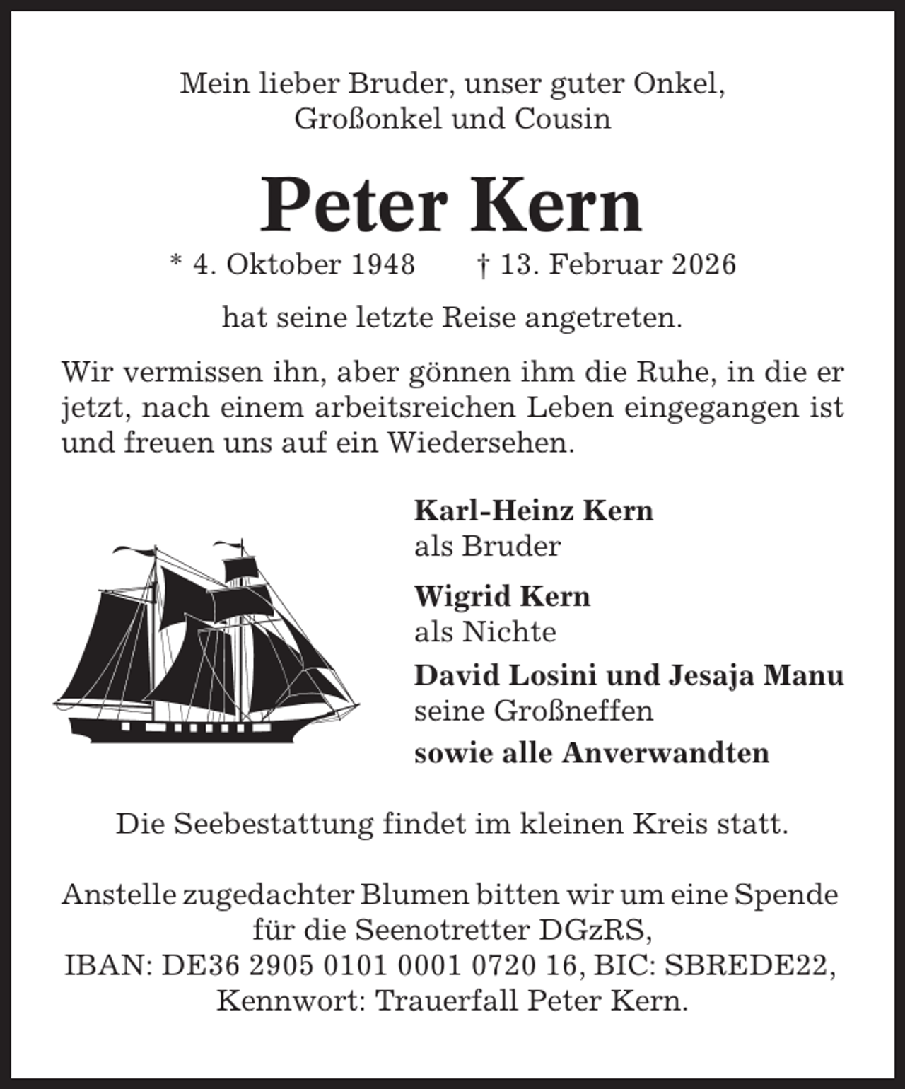 <p>Mein lieber Bruder, unser guter Onkel,<br />Großonkel und Cousin</p><p>Peter Kern<br />* 4. Oktober 1948</p><p>† 13. Februar 2026</p><p>hat seine letzte Reise angetreten.<br />Wir vermissen ihn, aber gönnen ihm die Ruhe, in die er<br />jetzt, nach einem arbeitsreichen Leben eingegangen ist<br />und freuen uns auf ein Wiedersehen.<br />Karl-Heinz Kern<br />als Bruder<br />Wigrid Kern<br />als Nichte<br />David Losini und Jesaja Manu<br />seine Großneffen<br />sowie alle Anverwandten<br />Die Seebestattung findet im kleinen Kreis statt.<br />Anstelle zugedachter Blumen bitten wir um eine Spende<br />für die Seenotretter DGzRS,<br />IBAN: DE36 2905 0101 0001 0720 16, BIC: SBREDE22,<br />Kennwort: Trauerfall Peter Kern.</p>