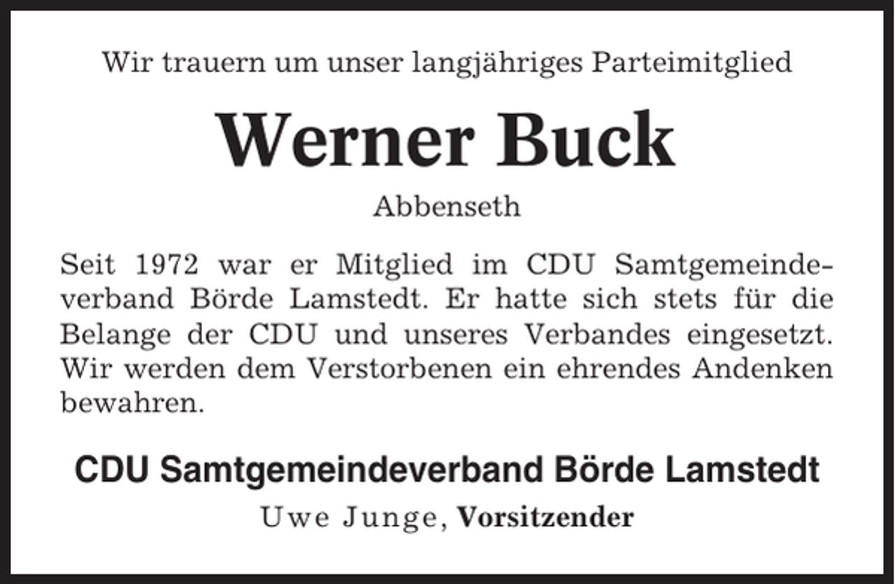 <p>Wir trauern um unser langjähriges Parteimitglied</p><p>Werner Buck<br />Abbenseth<br />Seit 1972 war er Mitglied im CDU Samtgemeindeverband Börde Lamstedt. Er hatte sich stets für die<br />Belange der CDU und unseres Verbandes eingesetzt.<br />Wir werden dem Verstorbenen ein ehrendes Andenken<br />bewahren.</p><p>CDU Samtgemeindeverband Börde Lamstedt<br />Uwe Junge , Vorsitzender</p>