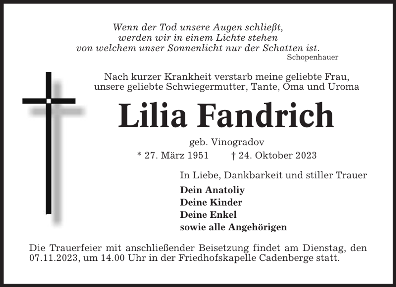 <p>Wenn der Tod unsere Augen schließt,<br />werden wir in einem Lichte stehen<br />von welchem unser Sonnenlicht nur der Schatten ist.<br />Schopenhauer</p><p>Nach kurzer Krankheit verstarb meine geliebte Frau,<br />unsere geliebte Schwiegermutter, Tante, Oma und Uroma</p><p>Lilia Fandrich<br />geb. Vinogradov<br />* 27. März 1951<br />† 24. Oktober 2023<br />In Liebe, Dankbarkeit und stiller Trauer<br />Dein Anatoliy<br />Deine Kinder<br />Deine Enkel<br />sowie alle Angehörigen<br />Die Trauerfeier mit anschließender Beisetzung findet am Dienstag, den<br />07.11.2023, um 14.00 Uhr in der Friedhofskapelle Cadenberge statt.</p>