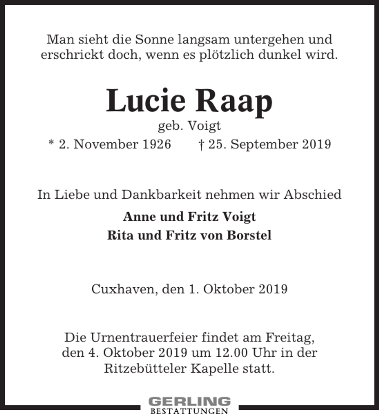 <p>Man sieht die Sonne langsam untergehen und<br />erschrickt doch, wenn es plötzlich dunkel wird.</p><p>Lucie Raap<br />geb. Voigt<br />* 2. November 1926<br />† 25. September 2019</p><p>In Liebe und Dankbarkeit nehmen wir Abschied<br />Anne und Fritz Voigt<br />Rita und Fritz von Borstel</p><p>Cuxhaven, den 1. Oktober 2019</p><p>Die Urnentrauerfeier findet am Freitag,<br />den 4. Oktober 2019 um 12.00 Uhr in der<br />Ritzebütteler Kapelle statt.</p>