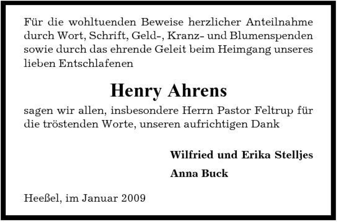 <p>Für die wohltuenden Beweise herzlicher Anteilnahme durch Wort, Schrift, Geld-, Kranz- und Blumenspenden sowie durch das ehrende Geleit beim Heimgang unseres lieben Entschlafenen</p><p>Henry Ahrens<br />sagen wir allen, insbesondere Herrn Pastor Feltrup für die tröstenden Worte, unseren aufrichtigen Dank Wilfried und Erika Stelljes Anna Buck Heeßel, im Januar 2009</p>