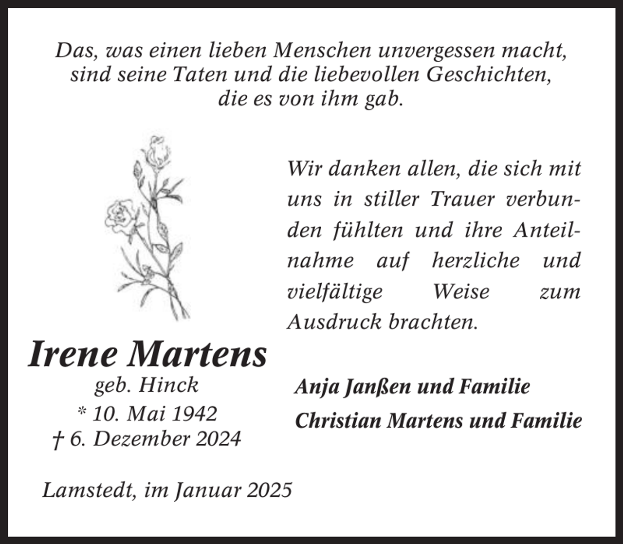 <p>Das, was einen lieben Menschen unvergessen macht,<br />sind seine Taten und die liebevollen Geschichten,<br />die es von ihm gab.<br />Wir danken allen, die sich mit<br />uns in stiller Trauer verbunden fühlten und ihre Anteilnahme auf herzliche und<br />vielfältige<br />Weise<br />Ausdruck brachten.</p><p>zum</p><p>Irene Martens<br />geb. Hinck<br />* 10. Mai 1942<br />† 6. Dezember 2024<br />Lamstedt, im Januar 2025</p><p>Anja Janßen und Familie<br />Christian Martens und Familie</p>