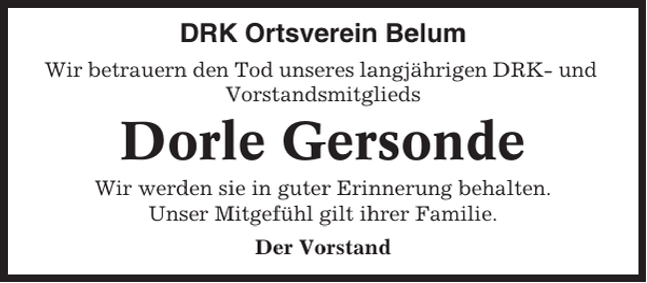<p>DRK Ortsverein Belum<br />Wir betrauern den Tod unseres langjährigen DRK- und<br />Vorstandsmitglieds</p><p>Dorle Gersonde<br />Wir werden sie in guter Erinnerung behalten.<br />Unser Mitgefühl gilt ihrer Familie.<br />Der Vorstand</p>