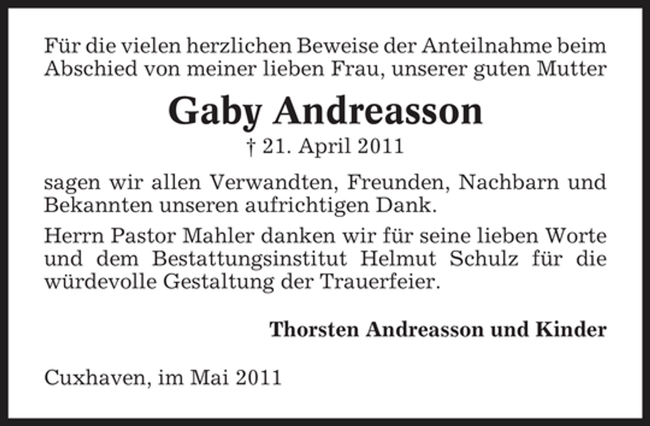 <p>Für die vielen herzlichen Beweise der Anteilnahme beim Abschied von meiner lieben Frau, unserer guten Mutter</p><p>Gaby Andreasson<br />† 21. April 2011 sagen wir allen Verwandten, Freunden, Nachbarn und Bekannten unseren aufrichtigen Dank. Herrn Pastor Mahler danken wir für seine lieben Worte und dem Bestattungsinstitut Helmut Schulz für die würdevolle Gestaltung der Trauerfeier. Thorsten Andreasson und Kinder Cuxhaven, im Mai 2011</p>