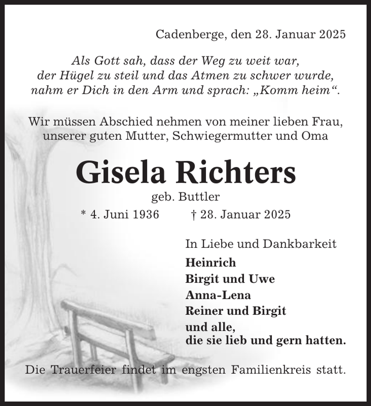 <p>Cadenberge, den 28. Januar 2025<br />Als Gott sah, dass der Weg zu weit war,<br />der Hügel zu steil und das Atmen zu schwer wurde,<br />nahm er Dich in den Arm und sprach: „Komm heim“.<br />Wir müssen Abschied nehmen von meiner lieben Frau,<br />unserer guten Mutter, Schwiegermutter und Oma</p><p>Gisela Richters<br />geb. Buttler<br />* 4. Juni 1936<br />† 28. Januar 2025<br />In Liebe und Dankbarkeit<br />Heinrich<br />Birgit und Uwe<br />Anna-Lena<br />Reiner und Birgit<br />und alle,<br />die sie lieb und gern hatten.<br />Die Trauerfeier findet im engsten Familienkreis statt.</p>