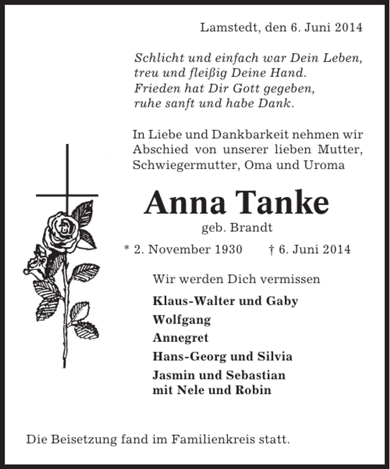 <p>Lamstedt, den 6. Juni 2014<br />Schlicht und einfach war Dein Leben,<br />treu und fleißig Deine Hand.<br />Frieden hat Dir Gott gegeben,<br />ruhe sanft und habe Dank.<br />In Liebe und Dankbarkeit nehmen wir<br />Abschied von unserer lieben Mutter,<br />Schwiegermutter, Oma und Uroma</p><p>Anna Tanke<br />geb. Brandt<br />* 2. November 1930</p><p>† 6. Juni 2014</p><p>Wir werden Dich vermissen<br />Klaus-Walter und Gaby<br />Wolfgang<br />Annegret<br />Hans-Georg und Silvia<br />Jasmin und Sebastian<br />mit Nele und Robin</p><p>Die Beisetzung fand im Familienkreis statt.</p>