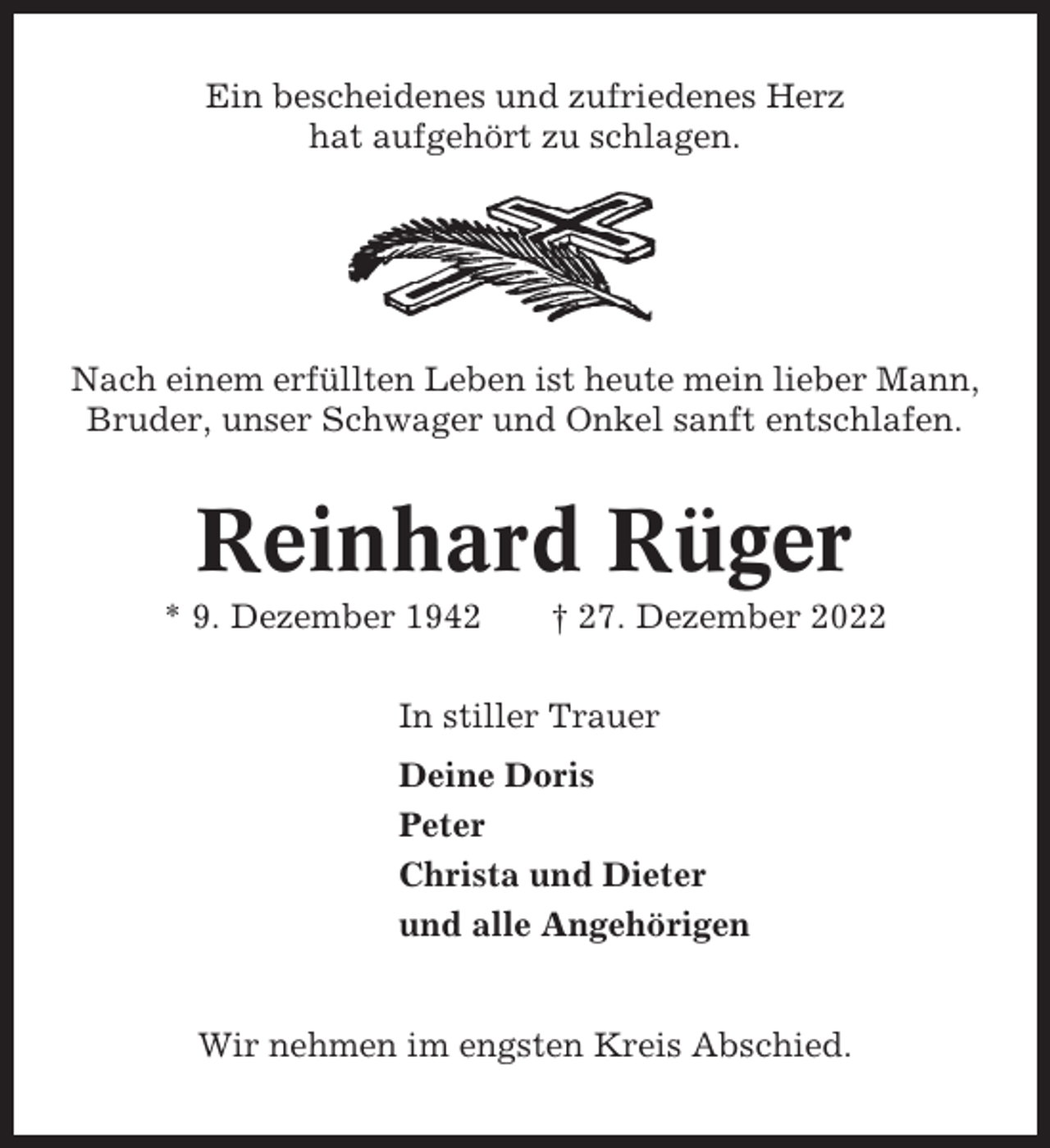 <p>Ein bescheidenes und zufriedenes Herz<br />hat aufgehört zu schlagen.</p><p>Nach einem erfüllten Leben ist heute mein lieber Mann,<br />Bruder, unser Schwager und Onkel sanft entschlafen.</p><p>Reinhard Rüger<br />* 9. Dezember 1942</p><p>† 27. Dezember 2022</p><p>In stiller Trauer<br />Deine Doris<br />Peter<br />Christa und Dieter<br />und alle Angehörigen</p><p>Wir nehmen im engsten Kreis Abschied.</p>