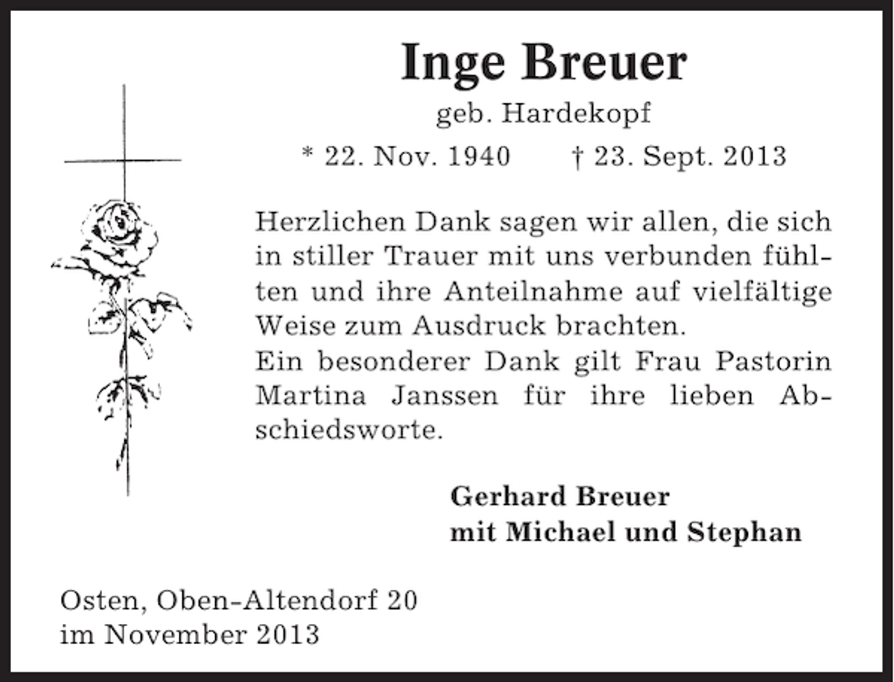 <p>Inge Breuer<br />geb. Hardekopf<br />* 22. Nov. 1940<br />† 23. Sept. 2013<br />Herzlichen Dank sagen wir allen, die sich<br />in stiller Trauer mit uns verbunden fühlten und ihre Anteilnahme auf vielfältige<br />Weise zum Ausdruck brachten.<br />Ein besonderer Dank gilt Frau Pastorin<br />Martina Janssen für ihre lieben Abschiedsworte.<br />Gerhard Breuer<br />mit Michael und Stephan<br />Osten, Oben-Altendorf 20<br />im November 2013</p>