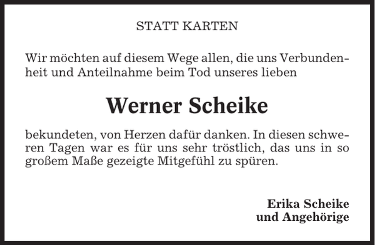 <p>STATT KARTEN<br />Wir möchten auf diesem Wege allen, die uns Verbundenheit und Anteilnahme beim Tod unseres lieben</p><p>Werner Scheike<br />bekundeten, von Herzen dafür danken. In diesen schweren Tagen war es für uns sehr tröstlich, das uns in so<br />großem Maße gezeigte Mitgefühl zu spüren.</p><p>Erika Scheike<br />und Angehörige</p>