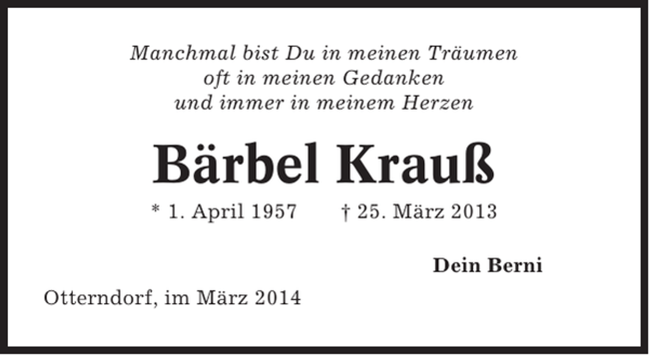 <p>Manchmal bist Du in meinen Träumen<br />oft in meinen Gedanken<br />und immer in meinem Herzen</p><p>Bärbel Krauß<br />* 1. April 1957</p><p>† 25. März 2013<br />Dein Berni</p><p>Otterndorf, im März 2014</p>