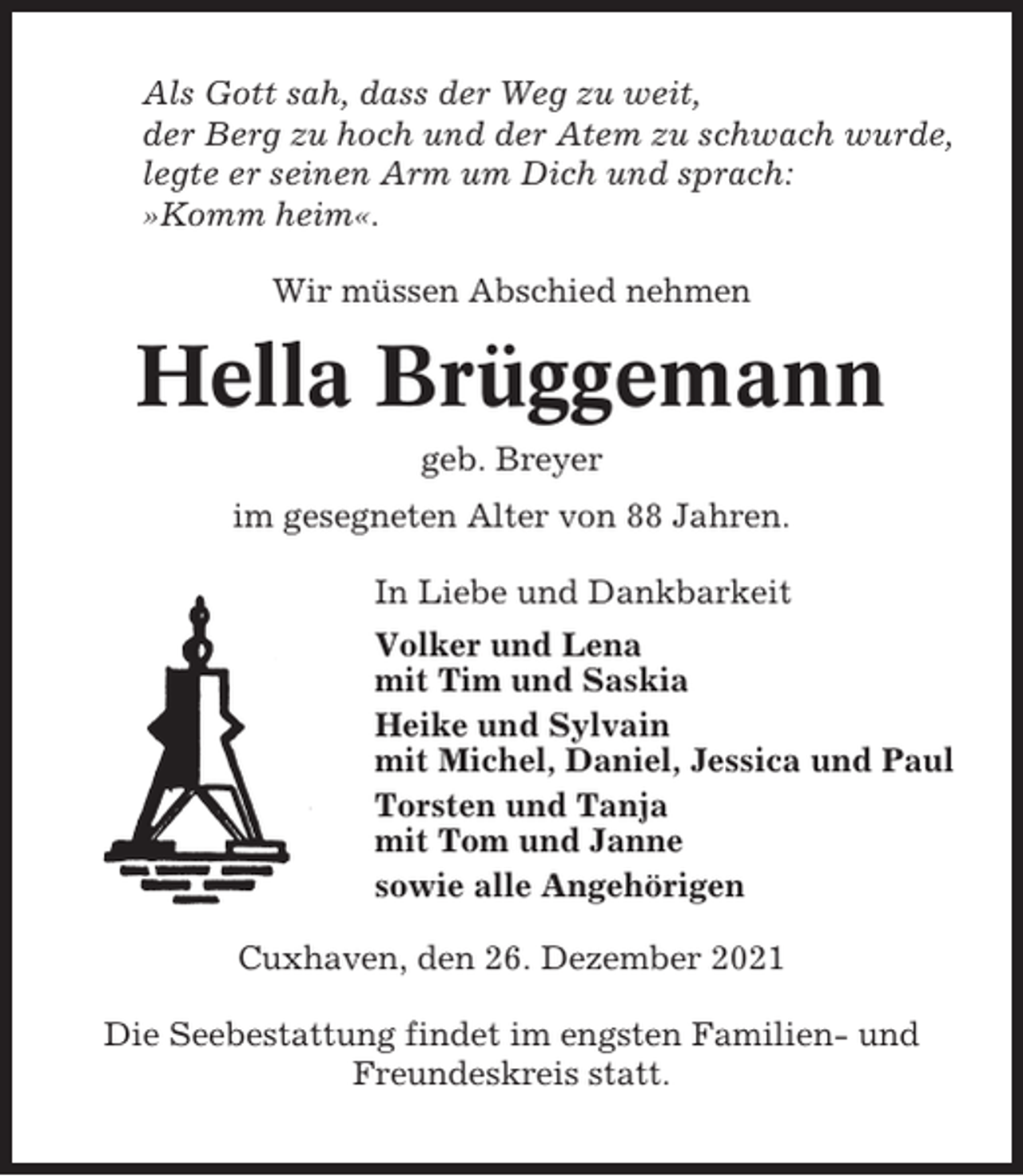 <p>Als Gott sah, dass der Weg zu weit,<br />der Berg zu hoch und der Atem zu schwach wurde,<br />legte er seinen Arm um Dich und sprach:<br />»Komm heim«.<br />Wir müssen Abschied nehmen</p><p>Hella Brüggemann<br />geb. Breyer<br />im gesegneten Alter von 88 Jahren.<br />In Liebe und Dankbarkeit<br />Volker und Lena<br />mit Tim und Saskia<br />Heike und Sylvain<br />mit Michel, Daniel, Jessica und Paul<br />Torsten und Tanja<br />mit Tom und Janne<br />sowie alle Angehörigen<br />Cuxhaven, den 26. Dezember 2021<br />Die Seebestattung findet im engsten Familien- und<br />Freundeskreis statt.</p>