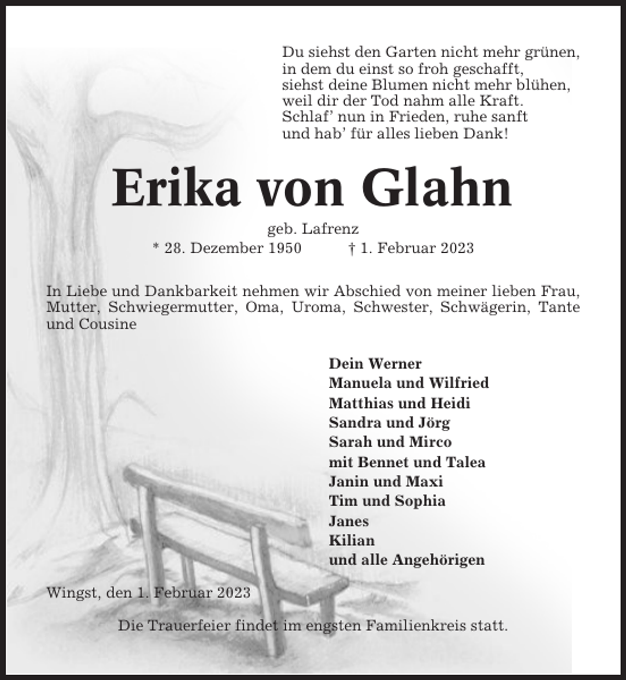 <p>Du siehst den Garten nicht mehr grünen,<br />in dem du einst so froh geschafft,<br />siehst deine Blumen nicht mehr blühen,<br />weil dir der Tod nahm alle Kraft.<br />Schlaf’ nun in Frieden, ruhe sanft<br />und hab’ für alles lieben Dank!</p><p>Erika von Glahn<br />geb. Lafrenz<br />* 28. Dezember 1950<br />† 1. Februar 2023<br />In Liebe und Dankbarkeit nehmen wir Abschied von meiner lieben Frau,<br />Mutter, Schwiegermutter, Oma, Uroma, Schwester, Schwägerin, Tante<br />und Cousine<br />Dein Werner<br />Manuela und Wilfried<br />Matthias und Heidi<br />Sandra und Jörg<br />Sarah und Mirco<br />mit Bennet und Talea<br />Janin und Maxi<br />Tim und Sophia<br />Janes<br />Kilian<br />und alle Angehörigen<br />Wingst, den 1. Februar 2023<br />Die Trauerfeier findet im engsten Familienkreis statt.</p>