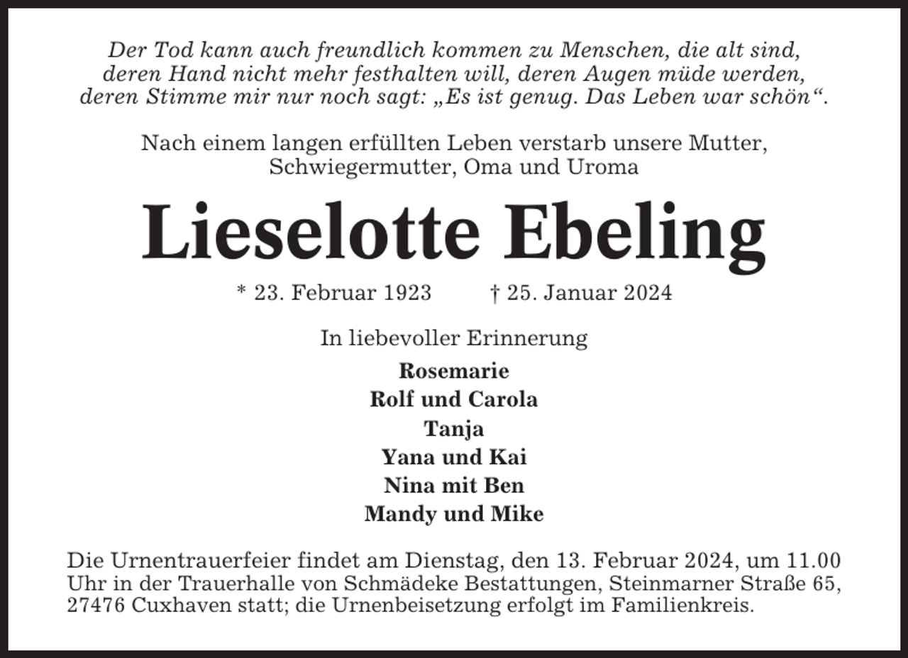 <p>Der Tod kann auch freundlich kommen zu Menschen, die alt sind,<br />deren Hand nicht mehr festhalten will, deren Augen müde werden,<br />deren Stimme mir nur noch sagt: „Es ist genug. Das Leben war schön“.<br />Nach einem langen erfüllten Leben verstarb unsere Mutter,<br />Schwiegermutter, Oma und Uroma</p><p>Lieselotte Ebeling<br />* 23. Februar 1923</p><p>† 25. Januar 2024</p><p>In liebevoller Erinnerung<br />Rosemarie<br />Rolf und Carola<br />Tanja<br />Yana und Kai<br />Nina mit Ben<br />Mandy und Mike<br />Die Urnentrauerfeier findet am Dienstag, den 13. Februar 2024, um 11.00<br />Uhr in der Trauerhalle von Schmädeke Bestattungen, Steinmarner Straße 65,<br />27476 Cuxhaven statt; die Urnenbeisetzung erfolgt im Familienkreis.</p>
