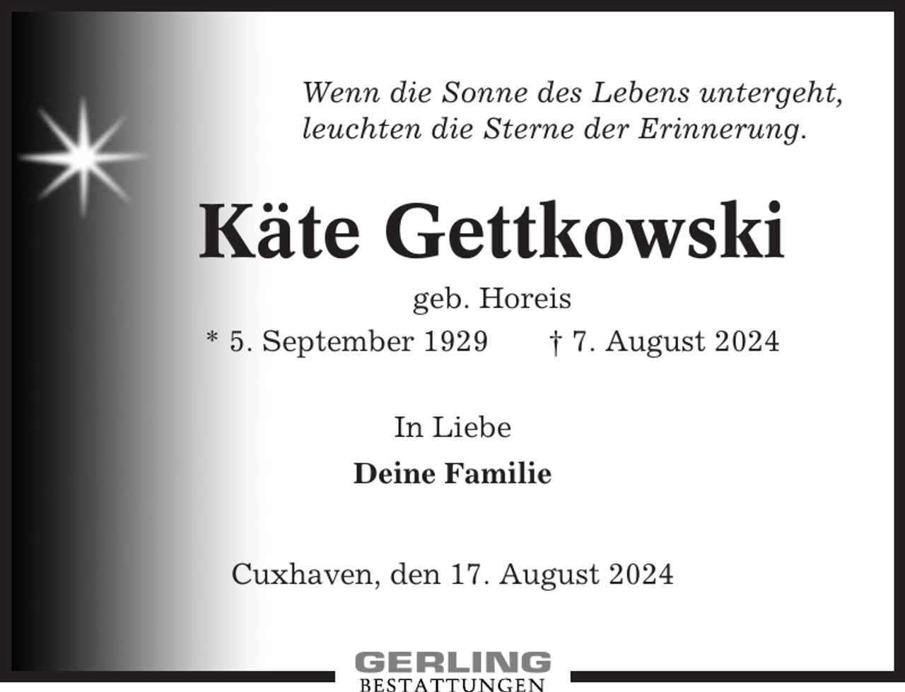 <p>Wenn die Sonne des Lebens untergeht,<br />leuchten die Sterne der Erinnerung.</p><p>Käte Gettkowski<br />geb. Horeis<br />* 5. September 1929<br />† 7. August 2024<br />In Liebe<br />Deine Familie<br />Cuxhaven, den 17. August 2024</p>
