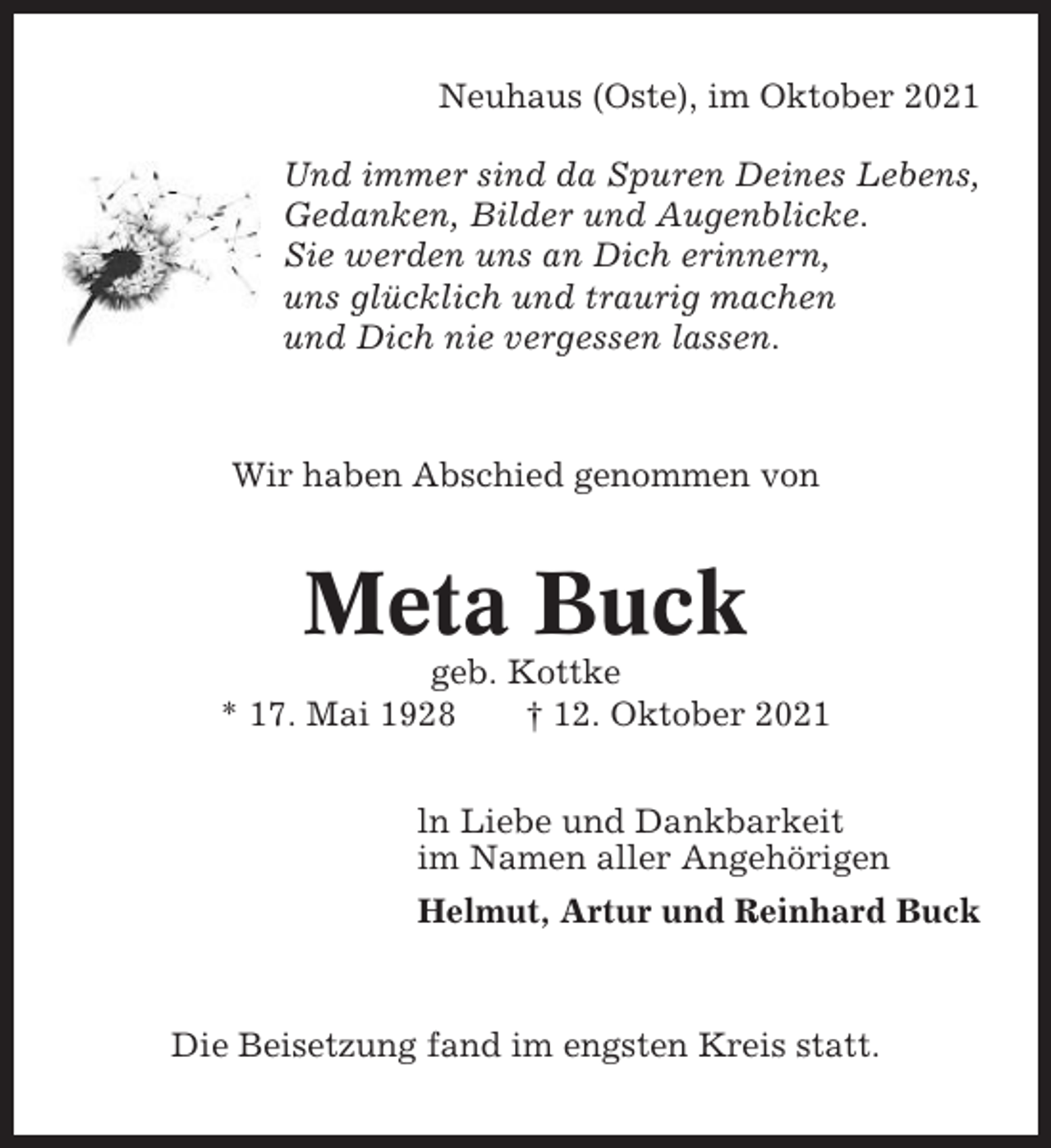 <p>Neuhaus (Oste), im Oktober 2021<br />Und immer sind da Spuren Deines Lebens,<br />Gedanken, Bilder und Augenblicke.<br />Sie werden uns an Dich erinnern,<br />uns glücklich und traurig machen<br />und Dich nie vergessen lassen.</p><p>Wir haben Abschied genommen von</p><p>Meta Buck<br />geb. Kottke<br />* 17. Mai 1928<br />† 12. Oktober 2021<br />ln Liebe und Dankbarkeit<br />im Namen aller Angehörigen<br />Helmut, Artur und Reinhard Buck</p><p>Die Beisetzung fand im engsten Kreis statt.</p>