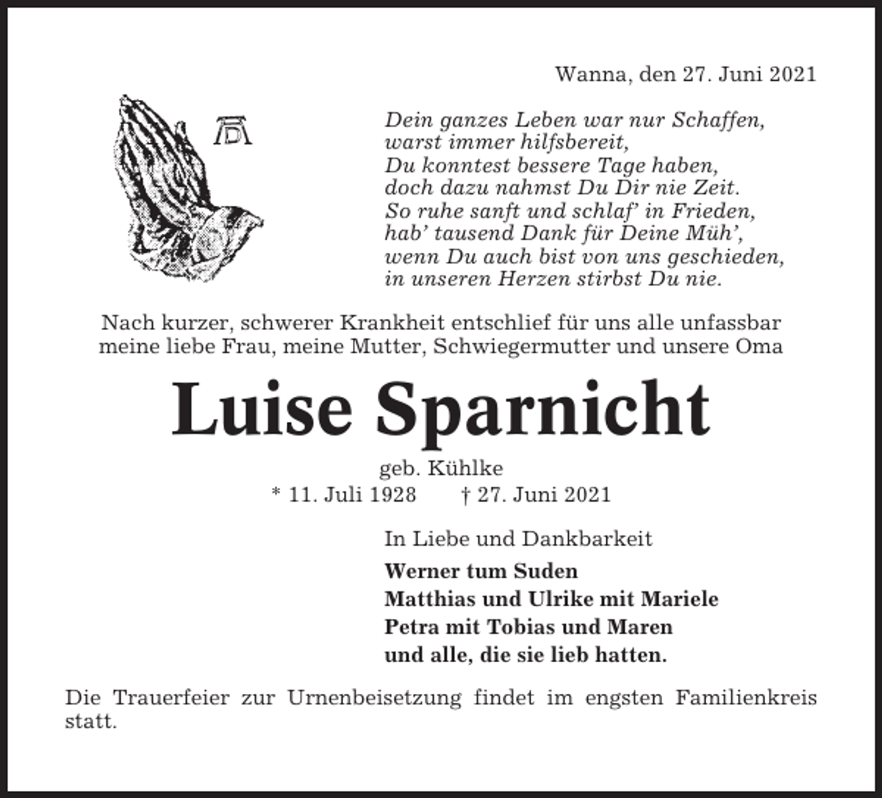 <p>Wanna, den 27. Juni 2021<br />Dein ganzes Leben war nur Schaffen,<br />warst immer hilfsbereit,<br />Du konntest bessere Tage haben,<br />doch dazu nahmst Du Dir nie Zeit.<br />So ruhe sanft und schlaf’ in Frieden,<br />hab’ tausend Dank für Deine Müh’,<br />wenn Du auch bist von uns geschieden,<br />in unseren Herzen stirbst Du nie.<br />Nach kurzer, schwerer Krankheit entschlief für uns alle unfassbar<br />meine liebe Frau, meine Mutter, Schwiegermutter und unsere Oma</p><p>Luise Sparnicht<br />geb. Kühlke<br />* 11. Juli 1928<br />† 27. Juni 2021<br />In Liebe und Dankbarkeit<br />Werner tum Suden<br />Matthias und Ulrike mit Mariele<br />Petra mit Tobias und Maren<br />und alle, die sie lieb hatten.<br />Die Trauerfeier zur Urnenbeisetzung findet im engsten Familienkreis<br />statt.</p>