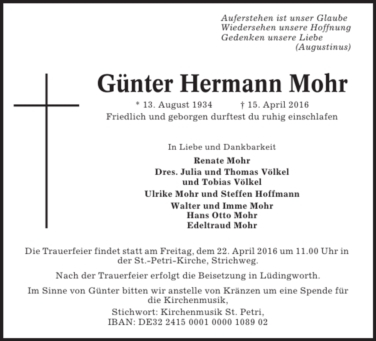 <p>Auferstehen ist unser Glaube<br />Wiedersehen unsere Hoffnung<br />Gedenken unsere Liebe<br />(Augustinus)</p>
<p>Günter Hermann Mohr<br />* 13. August 1934<br />† 15. April 2016<br />Friedlich und geborgen durftest du ruhig einschlafen<br />In Liebe und Dankbarkeit</p>
<p>Renate Mohr<br />Dres. Julia und Thomas Völkel<br />und Tobias Völkel<br />Ulrike Mohr und Steffen Hoffmann<br />Walter und Imme Mohr<br />Hans Otto Mohr<br />Edeltraud Mohr<br />Die Trauerfeier findet statt am Freitag, dem 22. April 2016 um 11.00 Uhr in<br />der St.-Petri-Kirche, Strichweg.<br />Nach der Trauerfeier erfolgt die Beisetzung in Lüdingworth.<br />Im Sinne von Günter bitten wir anstelle von Kränzen um eine Spende für<br />die Kirchenmusik,<br />Stichwort: Kirchenmusik St. Petri,<br />IBAN: DE3415 0001 0000 1089 02</p>