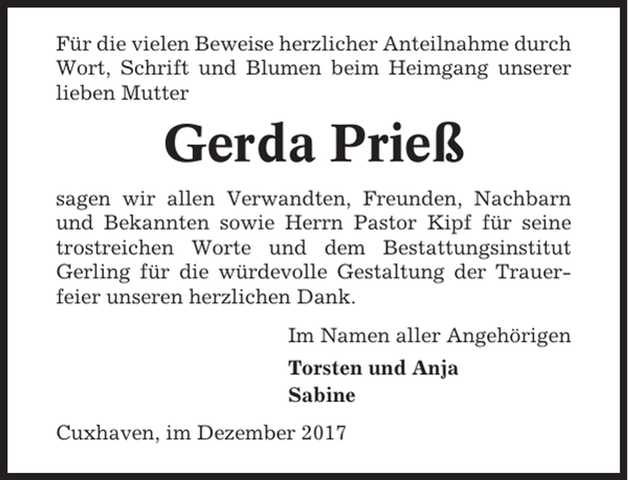 <p>Für die vielen Beweise herzlicher Anteilnahme durch<br />Wort, Schrift und Blumen beim Heimgang unserer<br />lieben Mutter</p><p>Gerda Prieß<br />sagen wir allen Verwandten, Freunden, Nachbarn<br />und Bekannten sowie Herrn Pastor Kipf für seine<br />trostreichen Worte und dem Bestattungsinstitut<br />Gerling für die würdevolle Gestaltung der Trauerfeier unseren herzlichen Dank.<br />Im Namen aller Angehörigen<br />Torsten und Anja<br />Sabine<br />Cuxhaven, im Dezember 2017</p>