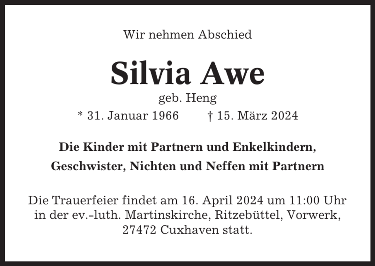 <p>Wir nehmen Abschied</p><p>Silvia Awe<br />geb. Heng<br />* 31. Januar 1966<br />† 15. März 2024<br />Die Kinder mit Partnern und Enkelkindern,<br />Geschwister, Nichten und Neffen mit Partnern<br />Die Trauerfeier findet am 16. April 2024 um 11:00 Uhr<br />in der ev.-luth. Martinskirche, Ritzebüttel, Vorwerk,<br />27472 Cuxhaven statt.</p>