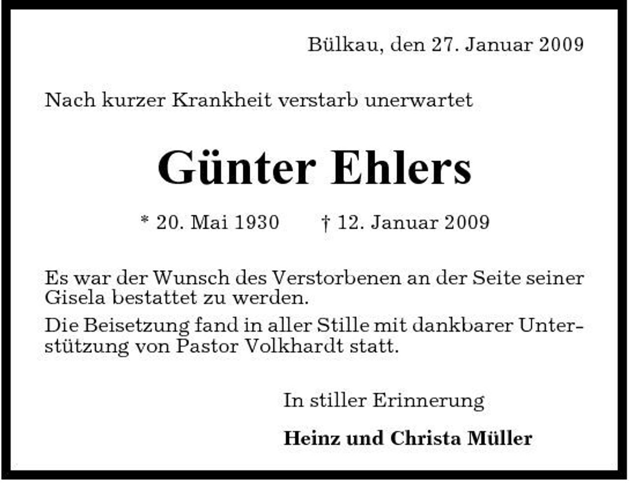 <p>Bülkau, den 27. Januar 2009 Nach kurzer Krankheit verstarb unerwartet</p><p>Günter Ehlers<br />* 20. Mai 1930 † 12. Januar 2009 Es war der Wunsch des Verstorbenen an der Seite seiner Gisela bestattet zu werden. Die Beisetzung fand in aller Stille mit dankbarer Unterstützung von Pastor Volkhardt statt. In stiller Erinnerung Heinz und Christa Müller</p>