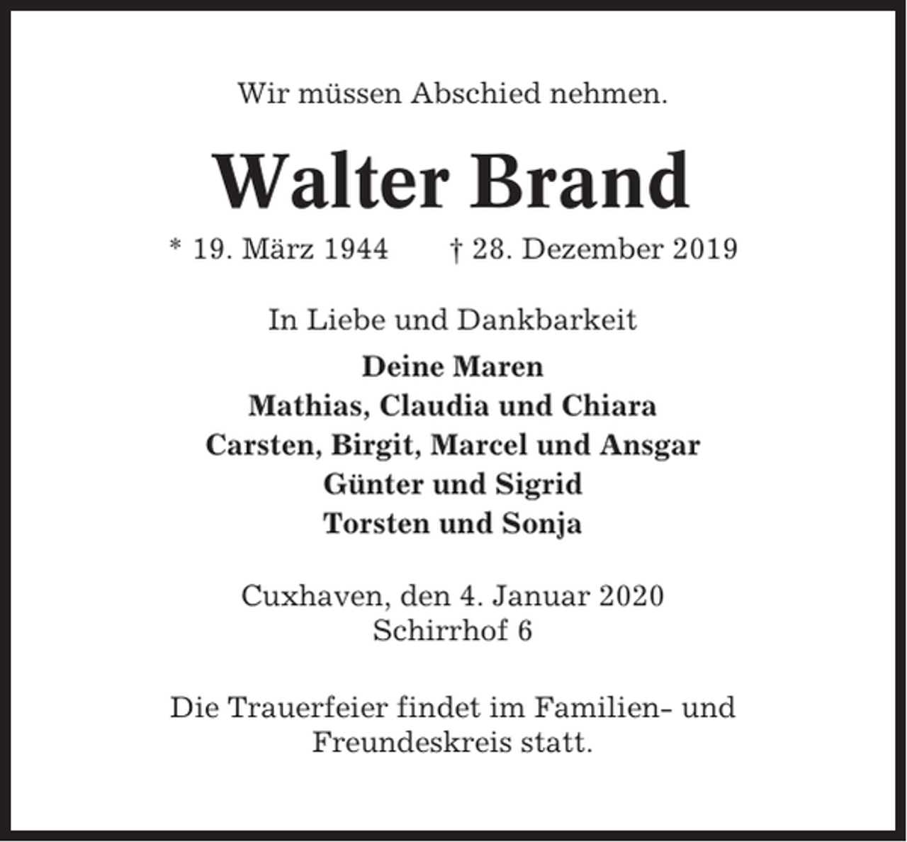 <p>Wir müssen Abschied nehmen.</p><p>Walter Brand<br />* 19. März 1944</p><p>† 28. Dezember 2019</p><p>In Liebe und Dankbarkeit<br />Deine Maren<br />Mathias, Claudia und Chiara<br />Carsten, Birgit, Marcel und Ansgar<br />Günter und Sigrid<br />Torsten und Sonja<br />Cuxhaven, den 4. Januar 2020<br />Schirrhof 6<br />Die Trauerfeier findet im Familien- und<br />Freundeskreis statt.</p>