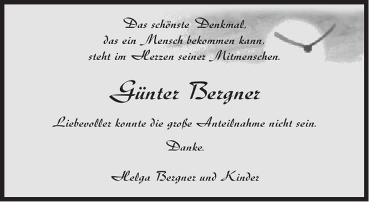 <p>Das schönste Denkmal,<br />das ein Mensch bekommen kann,<br />steht im Herzen seiner Mitmenschen.</p><p>Günter Bergner<br />Liebevoller konnte die große Anteilnahme nicht sein.<br />Danke.<br />Helga Bergner und Kinder</p>