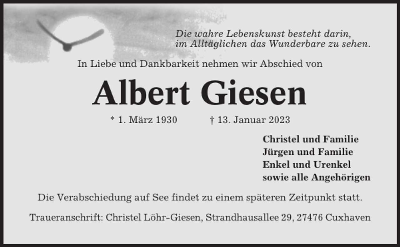 <p>Die wahre Lebenskunst besteht darin,<br />im Alltäglichen das Wunderbare zu sehen.<br />In Liebe und Dankbarkeit nehmen wir Abschied von</p><p>Albert Giesen<br />* 1. März 1930</p><p>† 13. Januar 2023<br />Christel und Familie<br />Jürgen und Familie<br />Enkel und Urenkel<br />sowie alle Angehörigen</p><p>Die Verabschiedung auf See findet zu einem späteren Zeitpunkt statt.<br />Traueranschrift: Christel Löhr-Giesen, Strandhausallee 29, 27476 Cuxhaven</p>