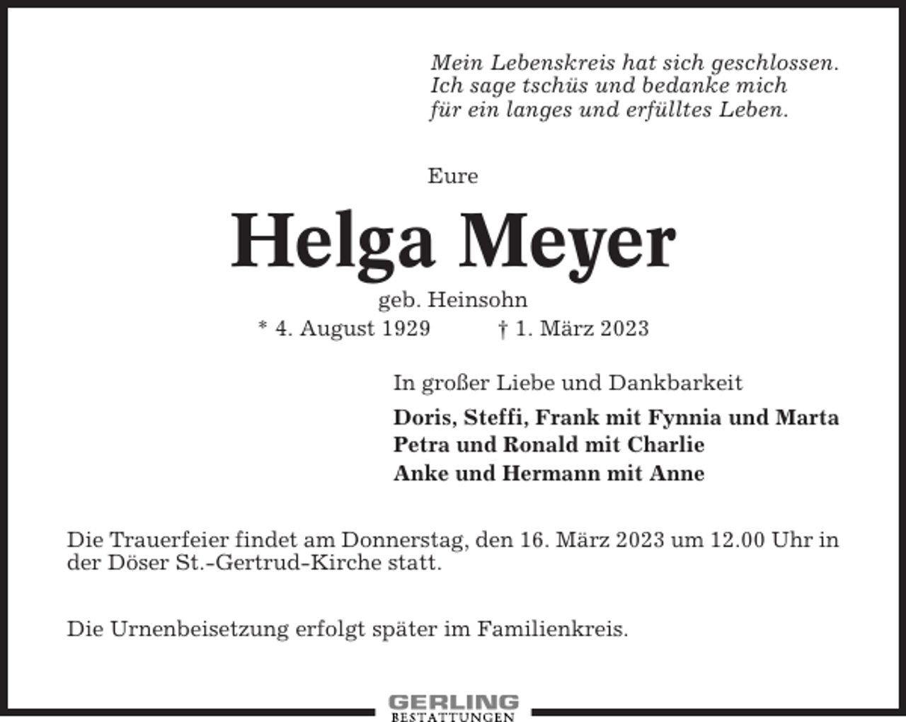 <p>Mein Lebenskreis hat sich geschlossen.<br />Ich sage tschüs und bedanke mich<br />für ein langes und erfülltes Leben.<br />Eure</p><p>Helga Meyer<br />geb. Heinsohn<br />* 4. August 1929<br />† 1. März 2023<br />In großer Liebe und Dankbarkeit<br />Doris, Steffi, Frank mit Fynnia und Marta<br />Petra und Ronald mit Charlie<br />Anke und Hermann mit Anne<br />Die Trauerfeier findet am Donnerstag, den 16. März 2023 um 12.00 Uhr in<br />der Döser St.-Gertrud-Kirche statt.<br />Die Urnenbeisetzung erfolgt später im Familienkreis.</p>