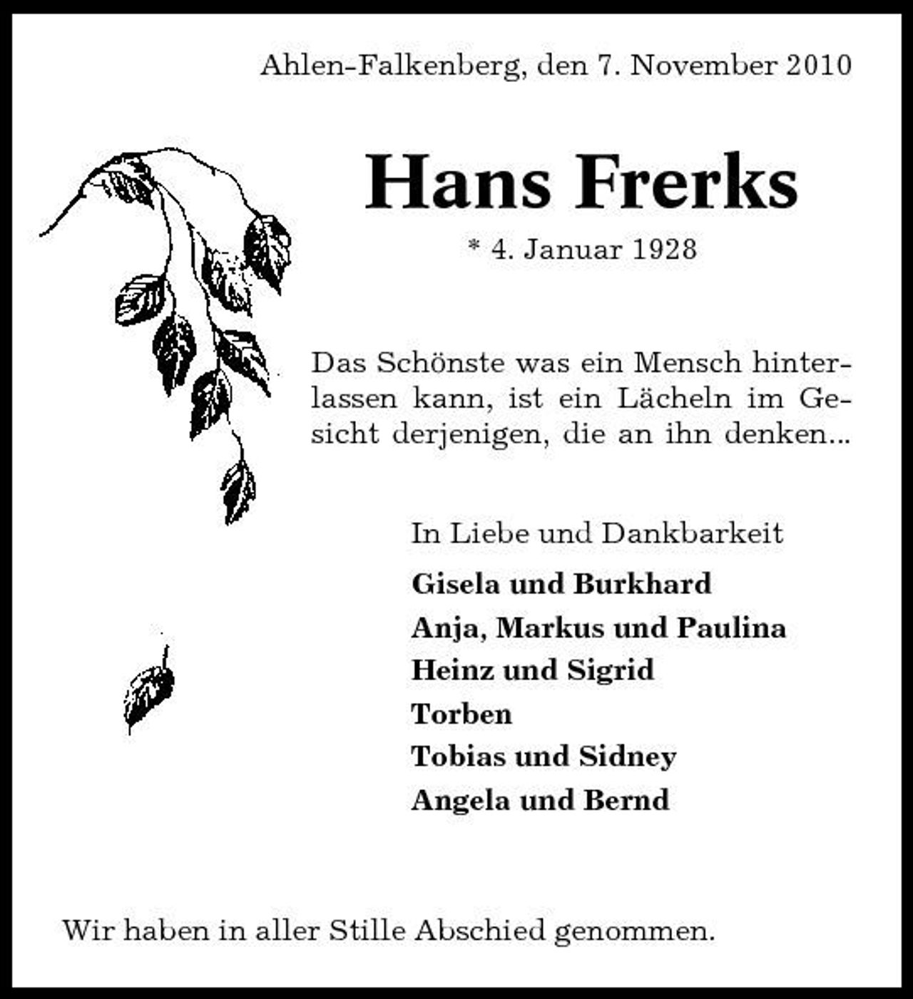 <p>Ahlen-Falkenberg, den 7. November 2010</p><p>Hans Frerks<br />* 4. Januar 1928 Das Schönste was ein Mensch hinterlassen kann, ist ein Lächeln im Gesicht derjenigen, die an ihn denken... In Liebe und Dankbarkeit Gisela und Burkhard Anja, Markus und Paulina Heinz und Sigrid Torben Tobias und Sidney Angela und Bernd</p><p>Wir haben in aller Stille Abschied genommen.</p>