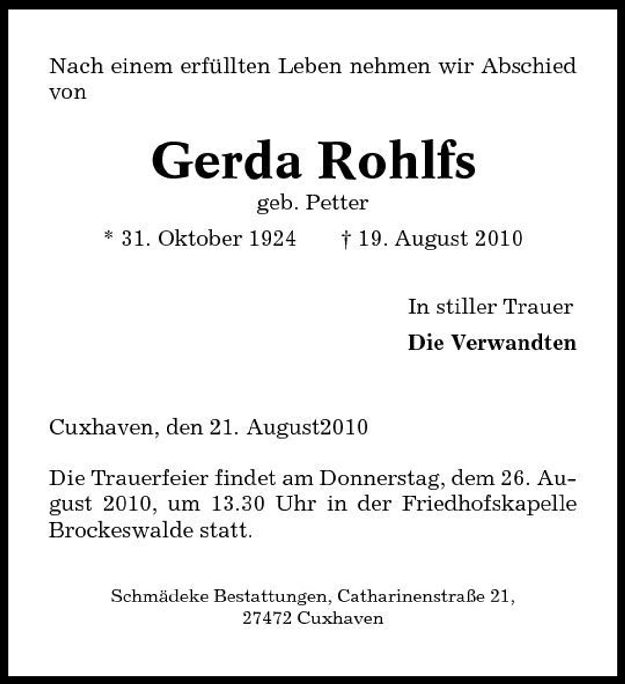 <p>Nach einem erfüllten Leben nehmen wir Abschied von</p><p>Gerda Rohlfs<br />geb. Petter * 31. Oktober 1924 † 19. August 2010 In stiller Trauer Die Verwandten</p><p>Cuxhaven, den 21. August2010 Die Trauerfeier findet am Donnerstag, dem 26. August 2010, um 13.30 Uhr in der Friedhofskapelle Brockeswalde statt.<br />Schmädeke Bestattungen, Catharinenstraße 21, 27472 Cuxhaven</p>