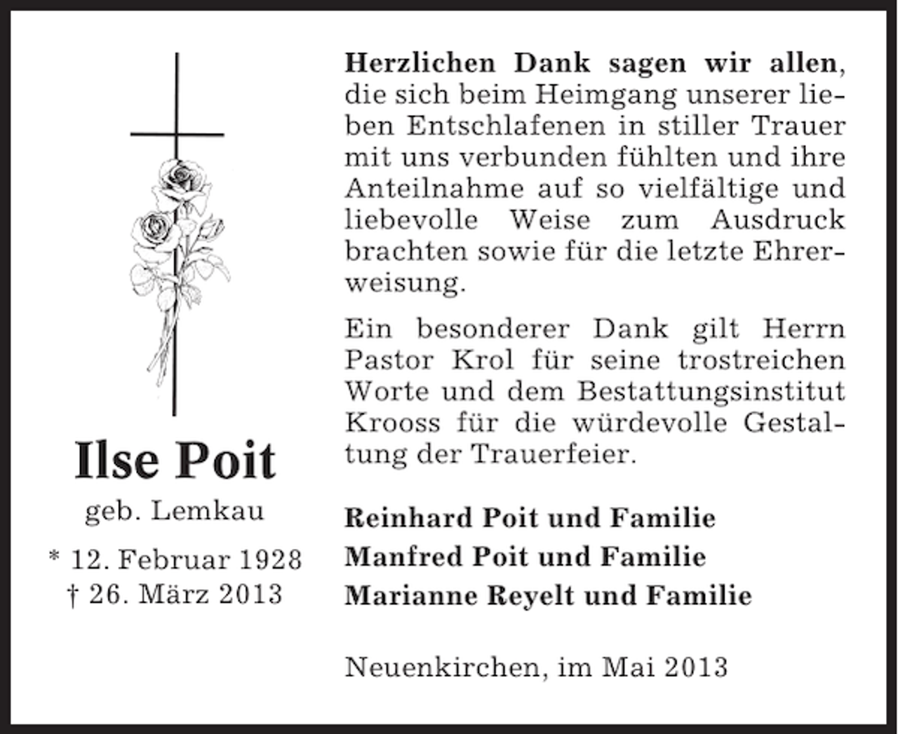 <p>Herzlichen Dank sagen wir allen,<br />die sich beim Heimgang unserer lieben Entschlafenen in stiller Trauer<br />mit uns verbunden fühlten und ihre<br />Anteilnahme auf so vielfältige und<br />liebevolle Weise zum Ausdruck<br />brachten sowie für die letzte Ehrerweisung.</p><p>Ilse Poit<br />geb. Lemkau<br />* 12. Februar 1928<br />† 26. März 2013</p><p>Ein besonderer Dank gilt Herrn<br />Pastor Krol für seine trostreichen<br />Worte und dem Bestattungsinstitut<br />Krooss für die würdevolle Gestaltung der Trauerfeier.<br />Reinhard Poit und Familie<br />Manfred Poit und Familie<br />Marianne Reyelt und Familie<br />Neuenkirchen, im Mai 2013</p>