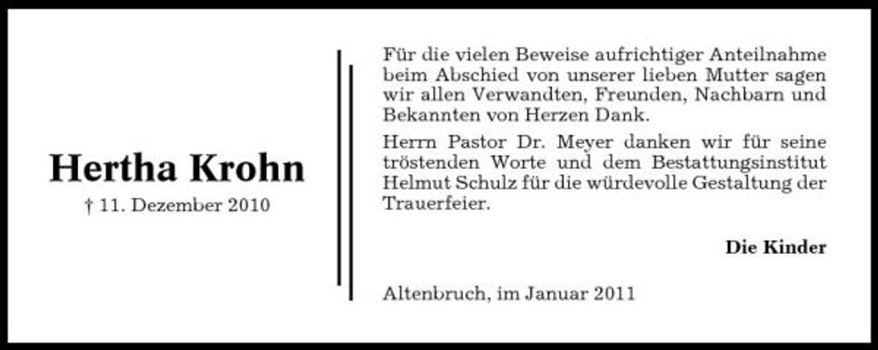 <p>Hertha Krohn<br />† 11. Dezember 2010</p>
<p>Für die vielen Beweise aufrichtiger Anteilnahme beim Abschied von unserer lieben Mutter sagen wir allen Verwandten, Freunden, Nachbarn und Bekannten von Herzen Dank. Herrn Pastor Dr. Meyer danken wir für seine tröstenden Worte und dem Bestattungsinstitut Helmut Schulz für die würdevolle Gestaltung der Trauerfeier. Die Kinder Altenbruch, im Januar 2011</p>