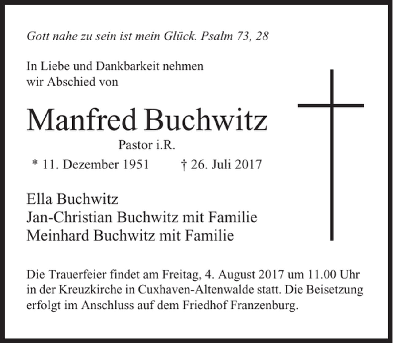 <p>Gott nahe zu sein ist mein Glück. Psalm 73, 28<br />In Liebe und Dankbarkeit nehmen<br />wir Abschied von</p><p>Manfred Buchwitz<br />Pastor i.R.<br />* 11. Dezember 1951<br />† 26. Juli 2017</p><p>Ella Buchwitz<br />Jan-Christian Buchwitz mit Familie<br />Meinhard Buchwitz mit Familie<br />Die Trauerfeier findet am Freitag, 4. August 2017 um 11.00 Uhr<br />in der Kreuzkirche in Cuxhaven-Altenwalde statt. Die Beisetzung<br />erfolgt im Anschluss auf dem Friedhof Franzenburg.</p>