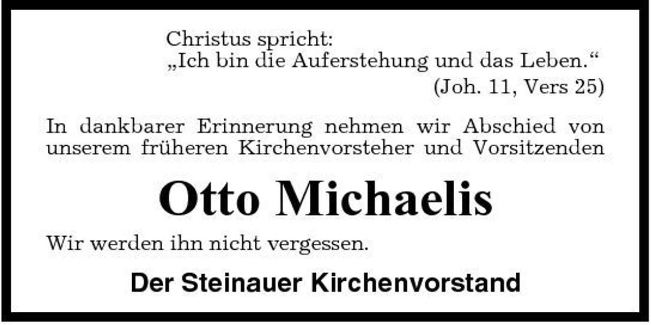<p>Christus spricht: „Ich bin die Auferstehung und das Leben.“ (Joh. 11, Vers 25) In dankbarer Erinnerung nehmen wir Abschied von unserem früheren Kirchenvorsteher und Vorsitzenden</p><p>Otto Michaelis<br />Wir werden ihn nicht vergessen.</p><p>Der Steinauer Kirchenvorstand</p>