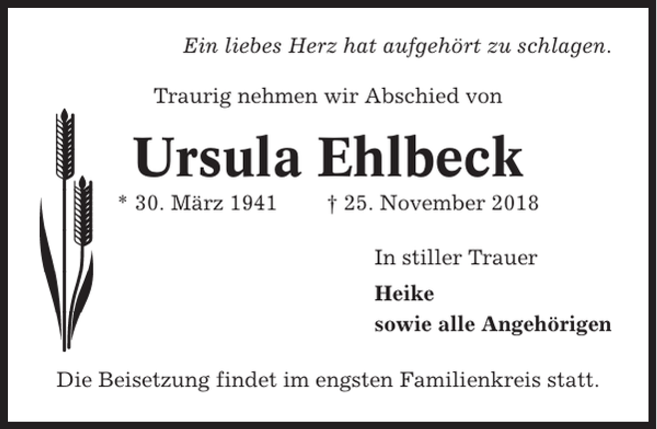 <p>Ein liebes Herz hat aufgehört zu schlagen.<br />Traurig nehmen wir Abschied von</p><p>Ursula Ehlbeck<br />* 30. März 1941</p><p>† 25. November 2018<br />In stiller Trauer<br />Heike<br />sowie alle Angehörigen</p><p>Die Beisetzung findet im engsten Familienkreis statt.</p>