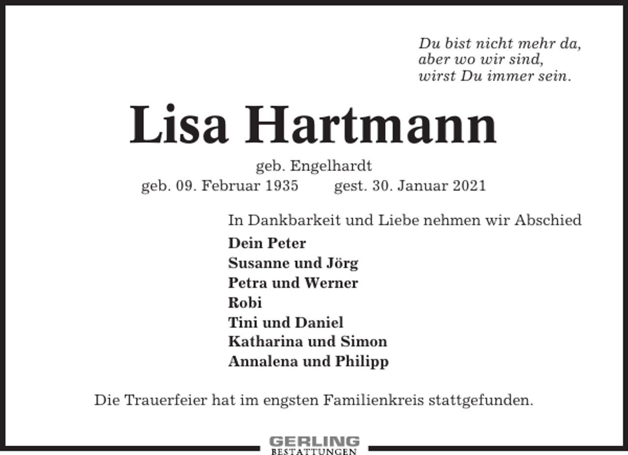 <p>Du bist nicht mehr da,<br />aber wo wir sind,<br />wirst Du immer sein.</p><p>Lisa Hartmann<br />geb. Engelhardt<br />geb. 09. Februar 1935<br />gest. 30. Januar 2021<br />In Dankbarkeit und Liebe nehmen wir Abschied<br />Dein Peter<br />Susanne und Jörg<br />Petra und Werner<br />Robi<br />Tini und Daniel<br />Katharina und Simon<br />Annalena und Philipp<br />Die Trauerfeier hat im engsten Familienkreis stattgefunden.</p>