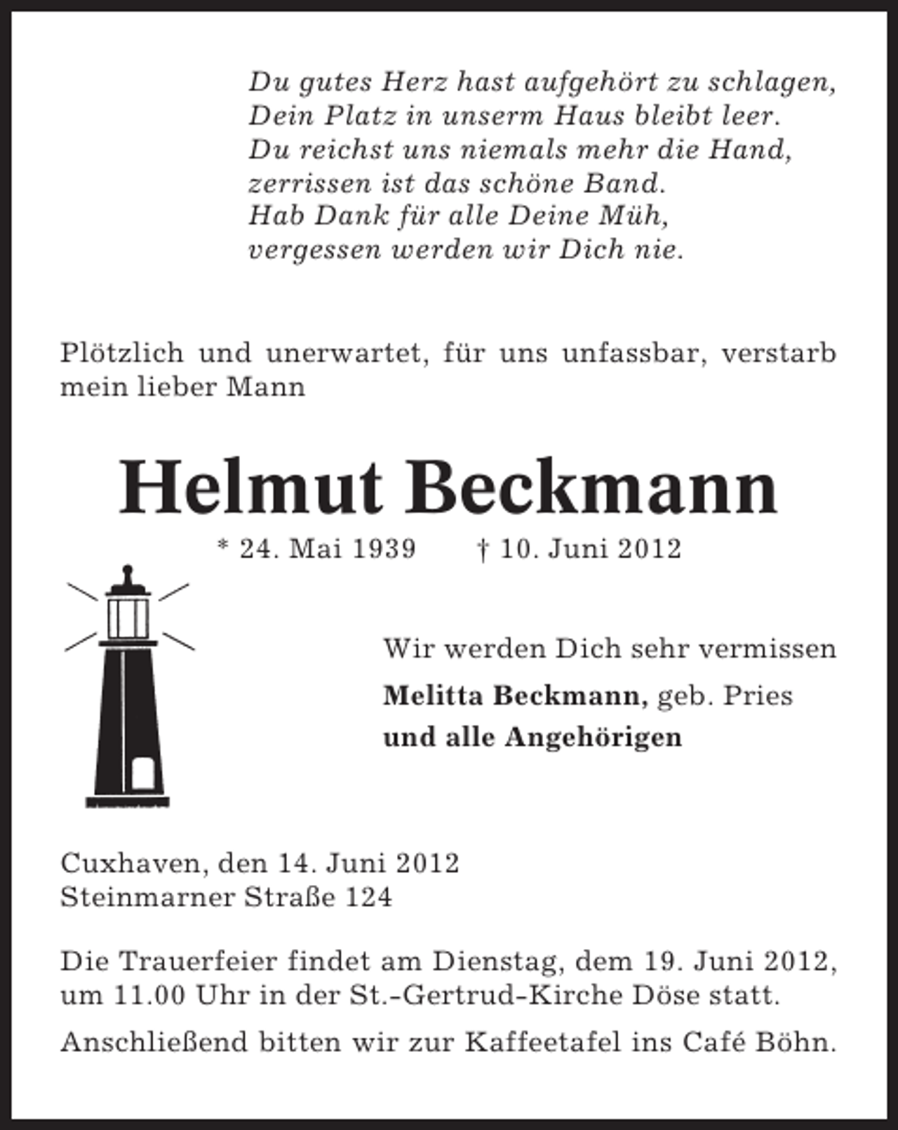 <p>Du gutes Herz hast aufgehört zu schlagen,<br />Dein Platz in unserm Haus bleibt leer.<br />Du reichst uns niemals mehr die Hand,<br />zerrissen ist das schöne Band.<br />Hab Dank für alle Deine Müh,<br />vergessen werden wir Dich nie.</p><p>Plötzlich und unerwartet, für uns unfassbar, verstarb<br />mein lieber Mann</p><p>Helmut Beckmann<br />* 24. Mai 1939</p><p>† 10. Juni 2012</p><p>Wir werden Dich sehr vermissen<br />Melitta Beckmann, geb. Pries<br />und alle Angehörigen</p><p>Cuxhaven, den 14. Juni 2012<br />Steinmarner Straße 124<br />Die Trauerfeier findet am Dienstag, dem 19. Juni 2012,<br />um 11.00 Uhr in der St.-Gertrud-Kirche Döse statt.<br />Anschließend bitten wir zur Kaffeetafel ins Café Böhn.</p>