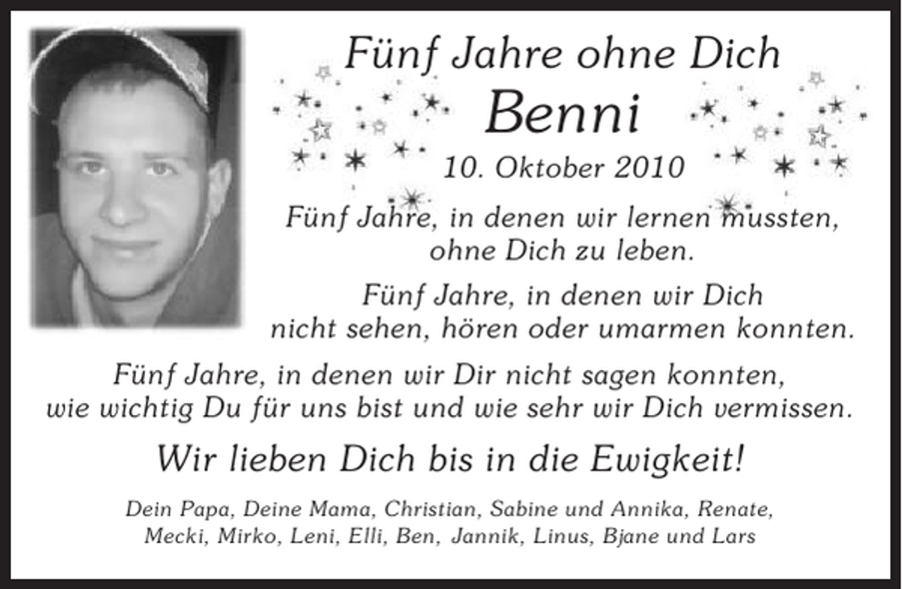 <p>Fünf Jahre ohne Dich</p><p>Benni<br />10. Oktober 2010<br />Fünf Jahre, in denen wir lernen mussten,<br />ohne Dich zu leben.<br />Fünf Jahre, in denen wir Dich<br />nicht sehen, hören oder umarmen konnten.<br />Fünf Jahre, in denen wir Dir nicht sagen konnten,<br />wie wichtig Du für uns bist und wie sehr wir Dich vermissen.</p><p>Wir lieben Dich bis in die Ewigkeit!<br />Dein Papa, Deine Mama, Christian, Sabine und Annika, Renate,<br />Mecki, Mirko, Leni, Elli, Ben, Jannik, Linus, Bjane und Lars</p>