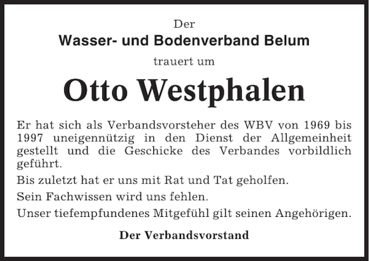 <p>Der</p><p>Wasser- und Bodenverband Belum<br />trauert um</p><p>Otto Westphalen<br />Er hat sich als Verbandsvorsteher des WBV von 1969 bis<br />1997 uneigennützig in den Dienst der Allgemeinheit<br />gestellt und die Geschicke des Verbandes vorbildlich<br />geführt.<br />Bis zuletzt hat er uns mit Rat und Tat geholfen.<br />Sein Fachwissen wird uns fehlen.<br />Unser tiefempfundenes Mitgefühl gilt seinen Angehörigen.<br />Der Verbandsvorstand</p>