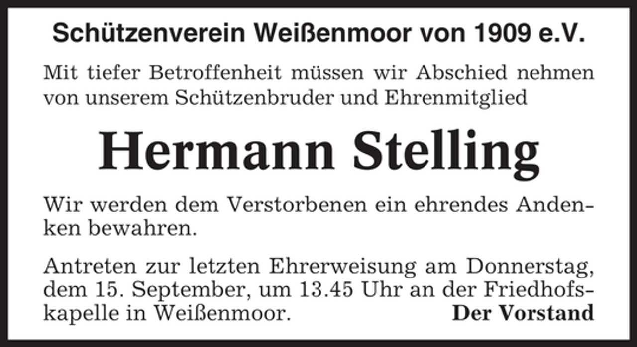 <p>Schützenverein Weißenmoor von 1909 e.V.<br />Mit tiefer Betroffenheit müssen wir Abschied nehmen<br />von unserem Schützenbruder und Ehrenmitglied</p><p>Hermann Stelling<br />Wir werden dem Verstorbenen ein ehrendes Andenken bewahren.<br />Antreten zur letzten Ehrerweisung am Donnerstag,<br />dem 15. September, um 13.45 Uhr an der Friedhofskapelle in Weißenmoor.<br />Der Vorstand</p>