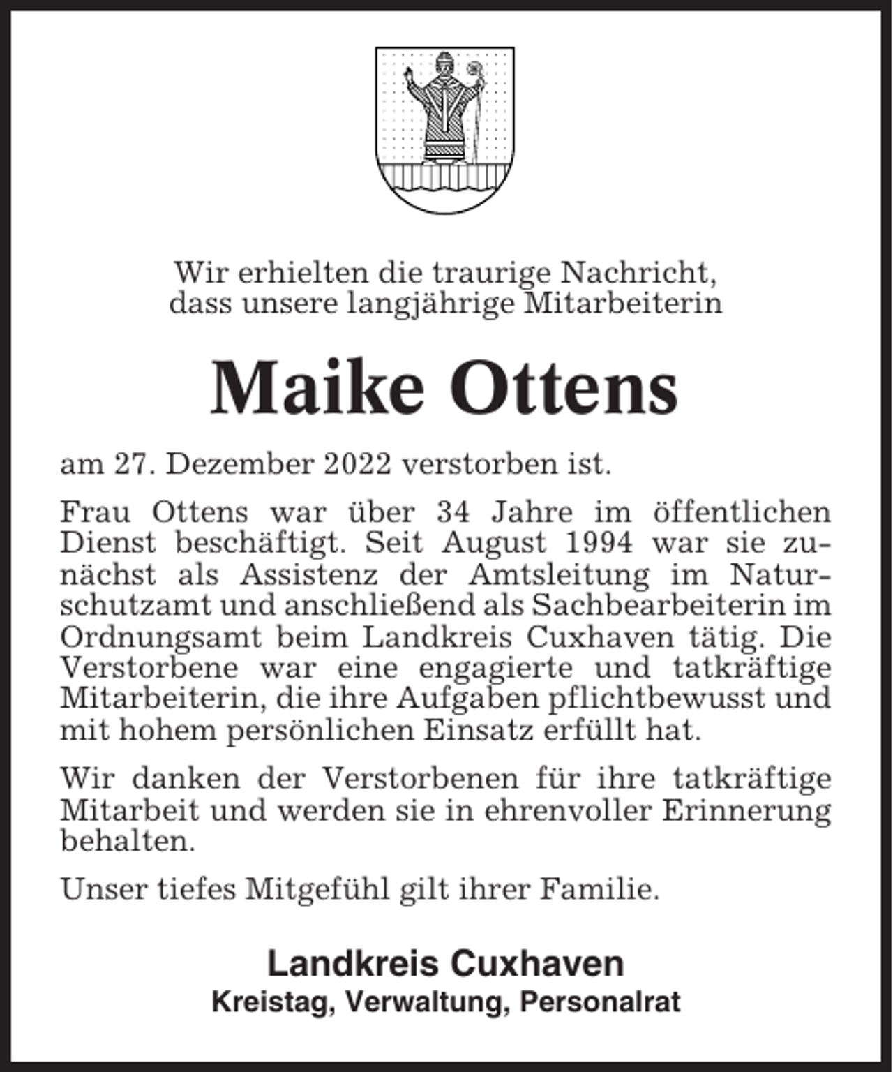 <p>Wir erhielten die traurige Nachricht,<br />dass unsere langjährige Mitarbeiterin</p><p>Maike Ottens<br />am 27. Dezember 2022 verstorben ist.<br />Frau Ottens war über 34 Jahre im öffentlichen<br />Dienst beschäftigt. Seit August 1994 war sie zunächst als Assistenz der Amtsleitung im Naturschutzamt und anschließend als Sachbearbeiterin im<br />Ordnungsamt beim Landkreis Cuxhaven tätig. Die<br />Verstorbene war eine engagierte und tatkräftige<br />Mitarbeiterin, die ihre Aufgaben pflichtbewusst und<br />mit hohem persönlichen Einsatz erfüllt hat.<br />Wir danken der Verstorbenen für ihre tatkräftige<br />Mitarbeit und werden sie in ehrenvoller Erinnerung<br />behalten.<br />Unser tiefes Mitgefühl gilt ihrer Familie.</p><p>Landkreis Cuxhaven<br />Kreistag, Verwaltung, Personalrat</p>