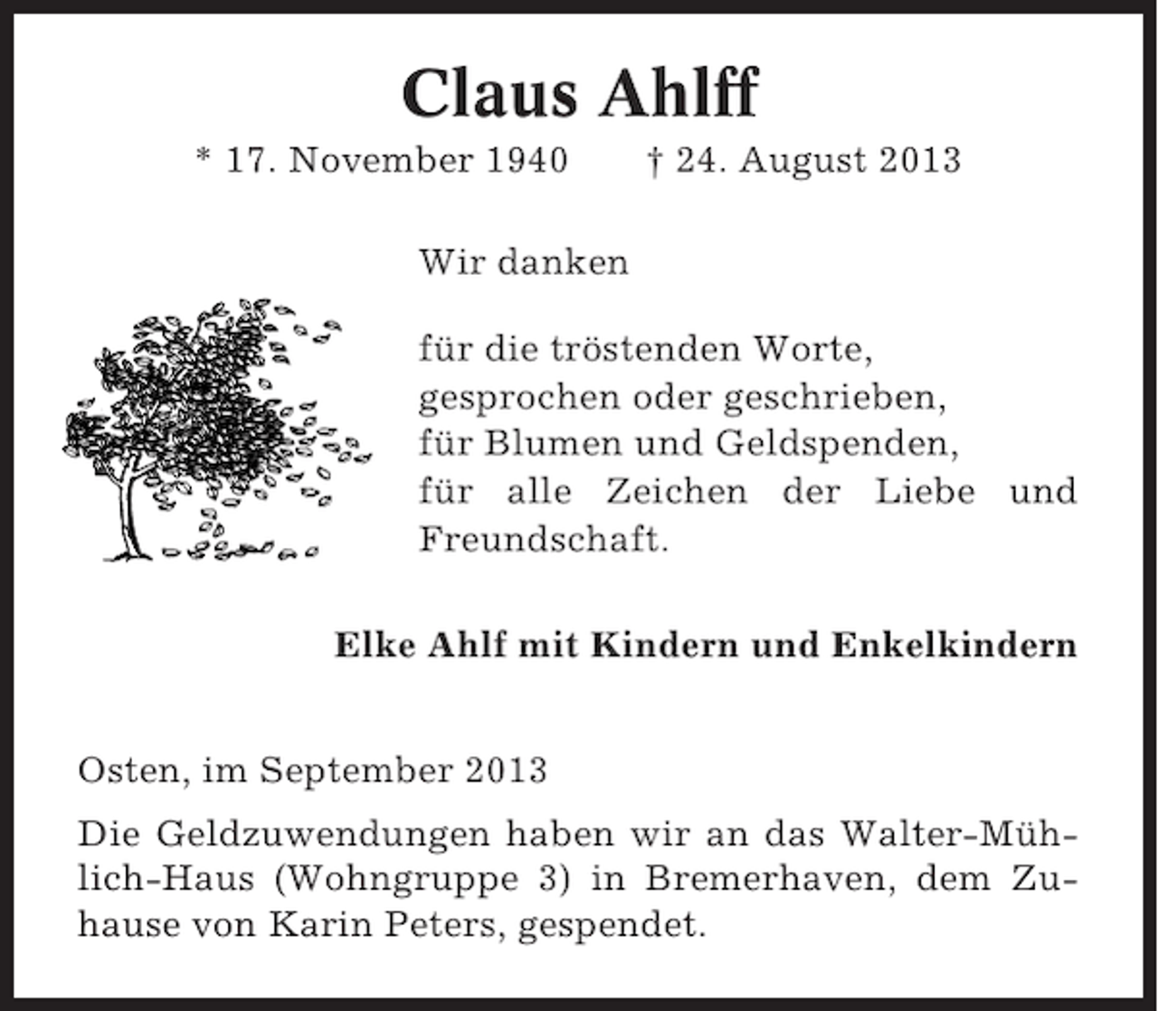 <p>Claus Ahlff<br />* 17. November 1940</p><p>† 24. August 2013</p><p>Wir danken<br />für die tröstenden Worte,<br />gesprochen oder geschrieben,<br />für Blumen und Geldspenden,<br />für alle Zeichen der Liebe und<br />Freundschaft.<br />Elke Ahlf mit Kindern und Enkelkindern<br />Osten, im September 2013<br />Die Geldzuwendungen haben wir an das Walter-Mühlich-Haus (Wohngruppe 3) in Bremerhaven, dem Zuhause von Karin Peters, gespendet.</p>