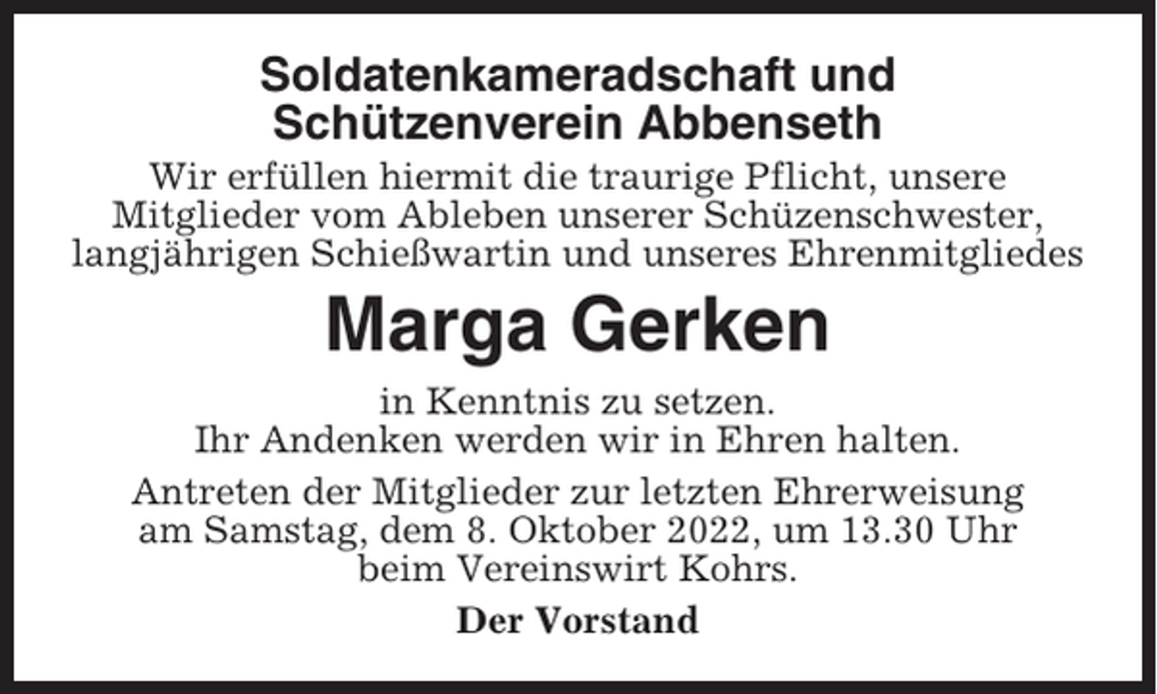 <p>Soldatenkameradschaft und<br />Schützenverein Abbenseth<br />Wir erfüllen hiermit die traurige Pflicht, unsere<br />Mitglieder vom Ableben unserer Schüzenschwester,<br />langjährigen Schießwartin und unseres Ehrenmitgliedes</p><p>Marga Gerken<br />in Kenntnis zu setzen.<br />Ihr Andenken werden wir in Ehren halten.<br />Antreten der Mitglieder zur letzten Ehrerweisung<br />am Samstag, dem 8. Oktober 2022, um 13.30 Uhr<br />beim Vereinswirt Kohrs.<br />Der Vorstand</p>