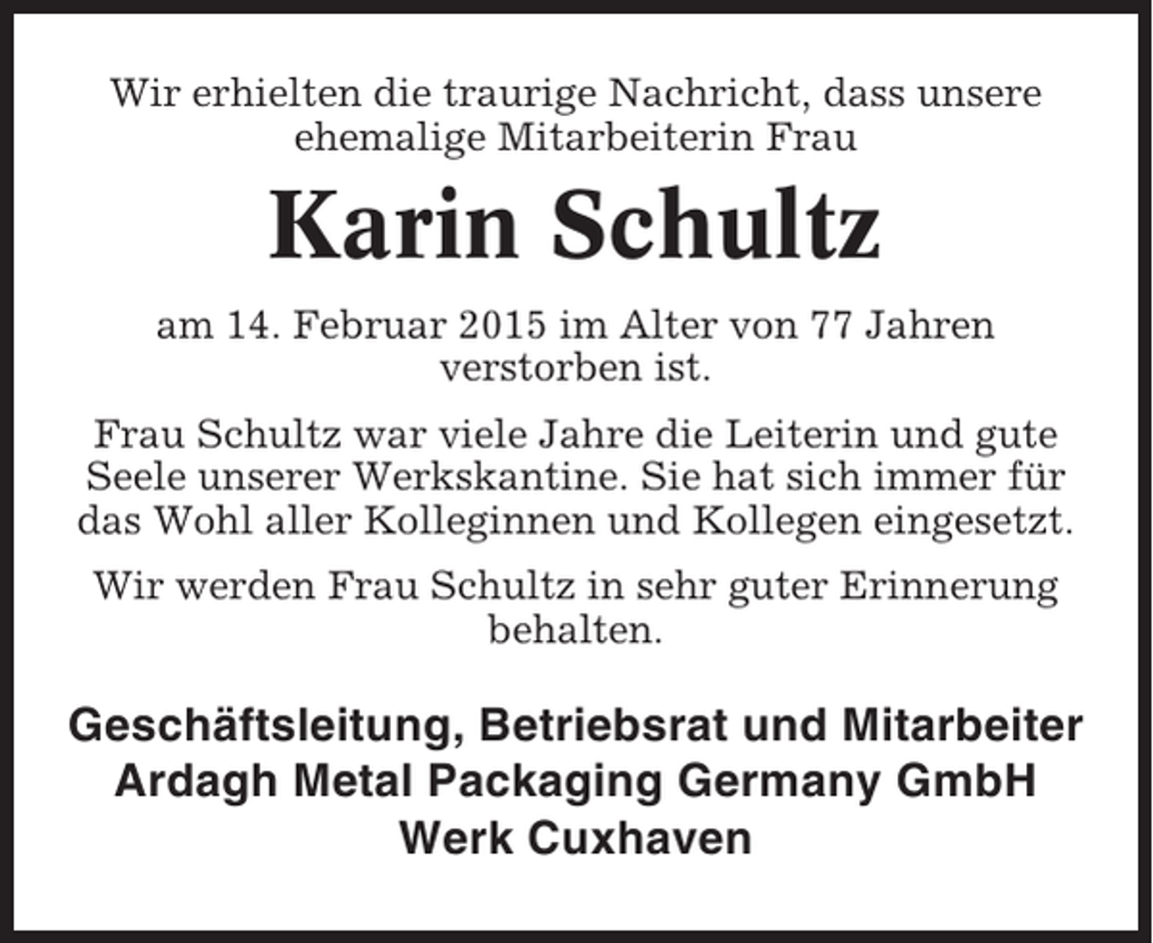 <p>Wir erhielten die traurige Nachricht, dass unsere<br />ehemalige Mitarbeiterin Frau</p><p>Karin Schultz<br />am 14. Februar 2015 im Alter von 77 Jahren<br />verstorben ist.<br />Frau Schultz war viele Jahre die Leiterin und gute<br />Seele unserer Werkskantine. Sie hat sich immer für<br />das Wohl aller Kolleginnen und Kollegen eingesetzt.<br />Wir werden Frau Schultz in sehr guter Erinnerung<br />behalten.</p><p>Geschäftsleitung, Betriebsrat und Mitarbeiter<br />Ardagh Metal Packaging Germany GmbH<br />Werk Cuxhaven</p>