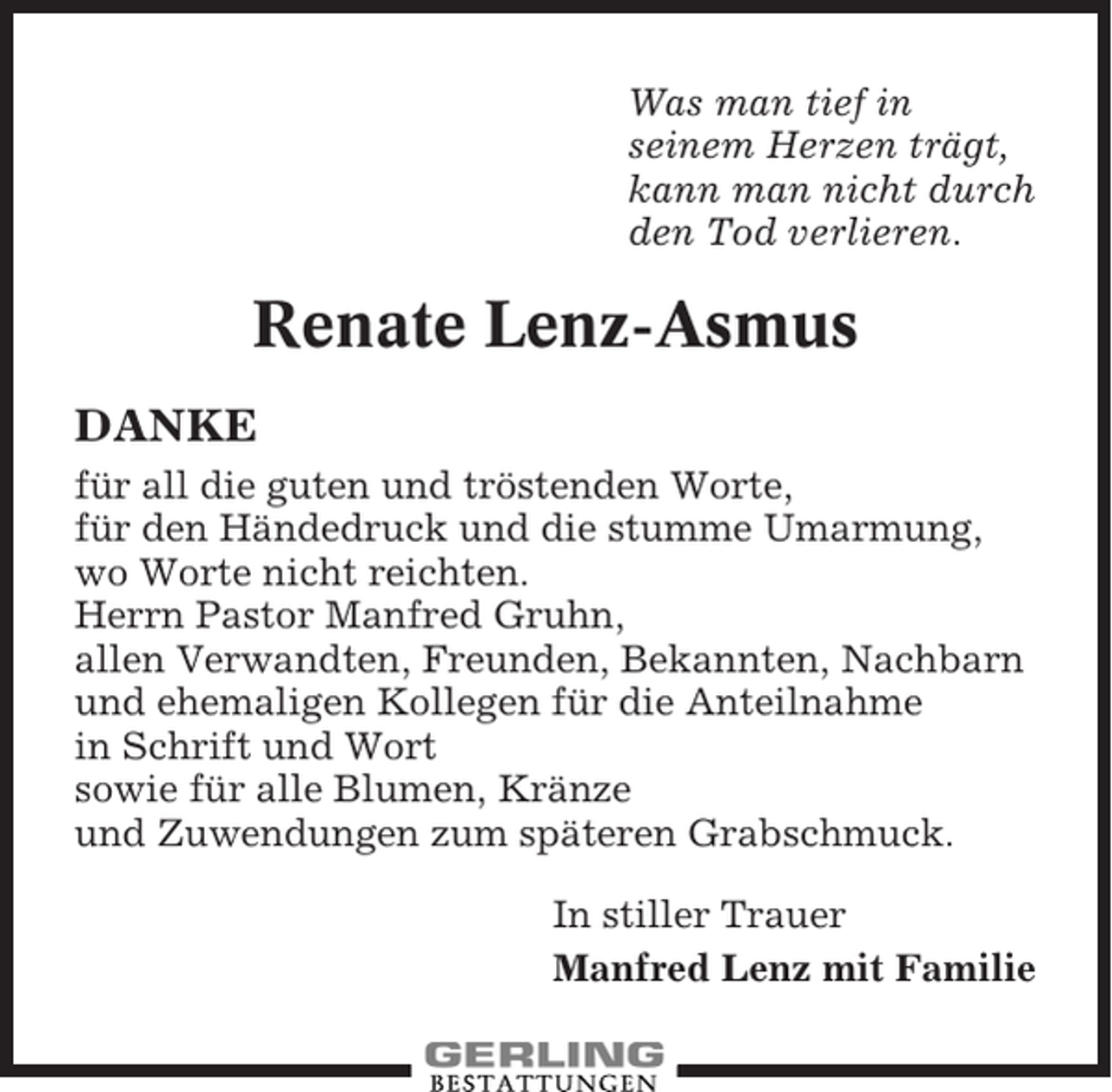<p>Was man tief in<br />seinem Herzen trägt,<br />kann man nicht durch<br />den Tod verlieren.</p><p>Renate Lenz-Asmus<br />DANKE<br />für all die guten und tröstenden Worte,<br />für den Händedruck und die stumme Umarmung,<br />wo Worte nicht reichten.<br />Herrn Pastor Manfred Gruhn,<br />allen Verwandten, Freunden, Bekannten, Nachbarn<br />und ehemaligen Kollegen für die Anteilnahme<br />in Schrift und Wort<br />sowie für alle Blumen, Kränze<br />und Zuwendungen zum späteren Grabschmuck.<br />In stiller Trauer<br />Manfred Lenz mit Familie</p>