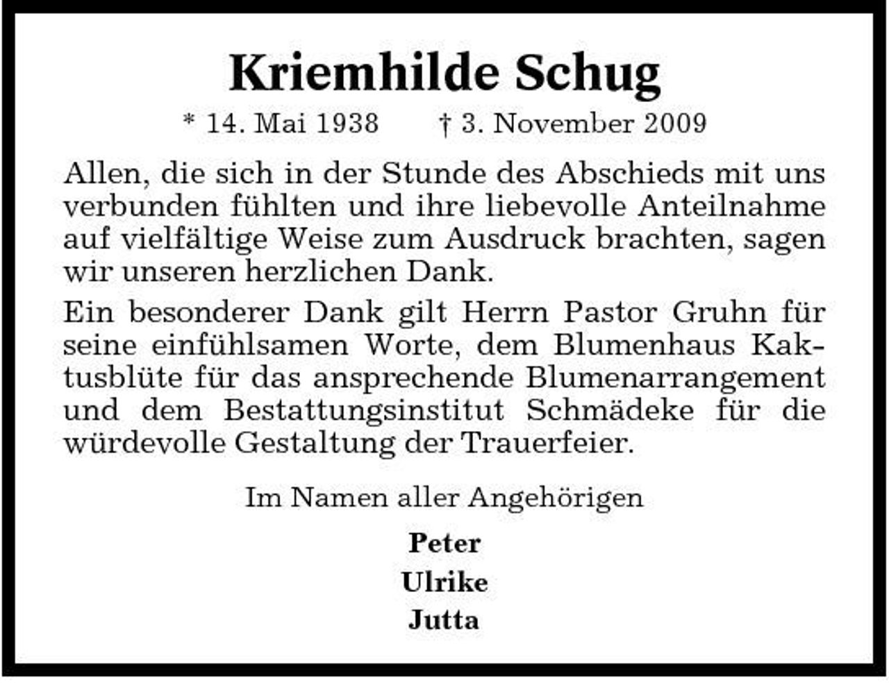 <p>Kriemhilde Schug<br />* 14. Mai 1938 † 3. November 2009</p><p>Allen, die sich in der Stunde des Abschieds mit uns verbunden fühlten und ihre liebevolle Anteilnahme auf vielfältige Weise zum Ausdruck brachten, sagen wir unseren herzlichen Dank. Ein besonderer Dank gilt Herrn Pastor Gruhn für seine einfühlsamen Worte, dem Blumenhaus Kaktusblüte für das ansprechende Blumenarrangement und dem Bestattungsinstitut Schmädeke für die würdevolle Gestaltung der Trauerfeier.<br />Im Namen aller Angehörigen Peter Ulrike Jutta</p>